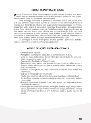 199
ESCOLA PROMOTORA DA SAÚDE
Aescola Promotora da Saúde é uma proposta que deve estimular e garantir uma partici-
pação ativa de cada ator envolvido: alunos e seus familiares, professores, funcionários,
profissionais da saúde e outros setores da comunidade.
	 Uma estratégia importante de profissionais articulados com a comunidade esco-
lar é a de identificar coletivamente aspectos e condições sociais, ambientais, históricas e
culturais, e as demandas do indivíduo e do grupo social em seus aspectos de convivência,
resgatando o poder próprio da comunidade no controle de sua saúde e de suas condições
de vida. Neste estudo é ressaltado o papel da Escola Promotora de Saúde que não pode ser
vista apenas como um sistema muito eficiente para produzir educação, e sim como uma
comunidade humana que se preocupa com a saúde de todos os seus membros, incluindo
todos os que se relacionam com a comunidade escolar e com a qualidade do meio em que
vivem, e isso acontece através da criação de ambientes favoráveis à saúde.
	 As estratégias de ensino devem propor desafios, permitir a participação de todos,
propiciar autonomia e, sobretudo, enfatizar as capacidades.
MODELO DE AÇÕES INTER-GERACIONAIS
	 • Visita dos idosos à escola;
	 • Narração de histórias pelos idosos para os alunos nas salas de aula;
	 • Visita dos idosos ao laboratório de informática para apresentação das comunida-
des e mensagens no power point;
	 • Palestra sobre Qualidade de Vida na 3ª Idade;
	 • Pesquisa em livros, revistas e na Internet sobre as mudanças biológicas com o
envelhecimento, alimentação saudável no envelhecimento, doenças dos idosos e
suas características;
	 • Produção e confecção de um Folder contendo os direitos dos idosos entre outras
informações;
	 • Exibição de Filmes sobre envelhecimento;
	 • Relatos orais e escritos sobre o tema: Como serei quando eu me tornar idoso?;
	 • Confecção de cartazes e murais para exposição na escola e outros locais públicos
do município;
	 • Produção de mensagens para os idosos, pelos alunos, para serem expostas nas
dependências da escola;
	 • Homenagem aos idosos com: palestra, mensagem, sorteios, bingo, dança, drama-
tização, apresentação do coral infantil com músicas antigas, sanfoneiros, comidas
típicas, lanches para os idosos, e forró da Terceira Idade na quadra esportiva da
escola.
 