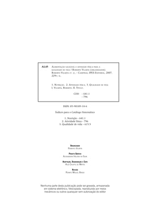 2
AL45	 Alimentação saudável e atividade física para a
	 qualidade de vida / Roberto Vilarta (organizador);
	Roberto Vilarta et. al. - Campinas, IPES Editorial, 2007.
	 229p.: il.
	
	 1. Nutrição. 2. Atividade física. 3. Qualidade de vida
	I. Vilarta, Roberto. II. Título.
CDD	 - 641.1
				 - 796
ISBN: 85-98189-14-6
Índices para o Catálogo Sistemático
1. Nutrição - 641.1
2. Atividade física - 796
3. Qualidade de vida - 615.5
Nenhuma parte desta publicação pode ser gravada, armazenada
em sistema eletrônico, fotocopiada, reproduzida por meios
mecânicos ou outros quaisquer sem autorização do editor
Organizador
Roberto Vilarta
Projeto Gráfico
Alessandra Helena da Silva
Adaptação, Diagramação e Capa
Alex Calixto de Matos
Revisão
Renato Miguel Basso
 