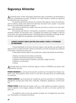20
Segurança Alimentar
Atualmente temos muitas informações disponíveis sobre a importância da alimentação e
suas conseqüências na saúde. Entretanto, há muitas dúvidas a respeito da segurança
dos alimentos que consumimos.
	 Os produtos alimentícios de hoje são nutritivos? São seguros e livres de contamina-
ção? Os aditivos usados pela indústria de alimentos não fazem mal à saúde? O que fazer
para ter uma alimentação saudável e segura?
	 São muitas as dúvidas que surgem cada vez que vemos e ouvimos uma nova repor-
tagem sobre alimentação.
	 As empresas que fabricam, transportam, armazenam, manipulam e comercializam
alimentos também se preocupam com a qualidade dos produtos que chegam à mesa do
consumidor. Essa preocupação também é justificada pela necessidade da redução de des-
perdícios, pelas exigências da legislação, pela satisfação dos consumidores.
ALIMENTO SEGURO É AQUELE QUE NÃO CAUSA DANOS À SAÚDE E À INTEGRIDADE
DO CONSUMIDOR
	 A responsabilidade de fornecer alimentos seguros cabe àqueles que participam de
alguma forma na cadeia alimentar, desde os produtores rurais até as pessoas que preparam
os alimentos, inclusive em nossa casa.
	 A lista abaixo identifica alguns riscos potenciais à saúde relacionados aos alimentos:
	
	 • Doença microbiana transmitida por alimento,
	 • Toxinas naturalmente presentes nos alimentos,
	 • Resíduos (contaminantes ambientais, pesticidas, drogas animais),
	 • Aditivos e conservantes,
	 • Outros.
Aprincipal forma de fornecer alimentos seguros é evitar os PERIGOS que podem estar
presentes. São eles:
PERIGOS BIOLÓGICOS: os principais são aqueles causados por microrganismos (fungos, bac-
térias, vírus). Não podemos vê-los a olho nu, mas são a principal causa de contaminação
em alimentos.
PERIGOS QUÍMICOS: são provocados por substâncias químicas presentes em desinfetantes,
detergentes, produtos para matar ratos, inseticidas, antibióticos, agrotóxicos, e outros vene-
nos.
PERIGOS FÍSICOS: geralmente são visíveis a olho nu, e são materiais que podem machucar
quando ingeridos, como pregos, pedaços de plástico, de vidro ou de ossos, espinhas de
peixe, etc.
	 Os problemas mais comuns são aqueles causados por microrganismos que provo-
cam intoxicações ou infecções alimentares.
 