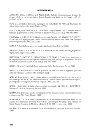200
BIBLIOGRAFIA
ALVES, R.V.; MOTA, J.; COSTA, M.C. ALVES, J.G.B. Aptidão física relacionada à saúde de
idosos: influência da hidroginástica. Revista Brasileira de Medicina do Esporte, v.10, n1,
p.31-37, 2004.
DEPS, V.L. Atividade e Bem estar psicológico na maturidade. IN: NERI,A.L. Qualidade de
vida e idade madura. Campinas: Papirus, 1993.
FLECK, M.P.A; CHACHAMOVICH, E.; TRENTINI, C. Projeto WHOQOL-OLD: métodos e resul-
tados de grupos focais no Brasil. Revista de Saúde Pública, v.37, n.6, p.793-799, 2003.
FUKAGAWA, N.K.; PRUE, A.E.H. Nutritional Issues in Geriatrics. IN: LEVKOFF, S.E.; CHEE,Y.
K.; NOGUCHI,S. Aging in good health: multidisciplinary perspectives. New York: Springer
Publishing Company, 2001, p.173-185.
LEITE, P. F. Aptidão física, esporte e saúde. São Paulo: Robe Editorial, 2000.
MAZO, G.Z. LOPES, M. A. BENEDETTI, T. B. Atividade física e o idoso: concepção geronto-
lógica. Porto Alegre: Sulina, 2001.
MATSOUKA, O.; KABITSIS, C.; HARAHOUSOU, Y.; TRIGONIS, I. Does a three month exerci-
se programme enhance the subjective view of mobility level amongst elderly women. Journal
of Human Movement Studies. V.44, n.05, p.373-385, 2003.
MEIRELLES, M. A. E. Atividade física na terceira idade. Rio de Janeiro: Sprint, 2000.
NAHAS, M.V. Atividade física, saúde e qualidade de vida: conceitos e sugestões para um
estilo de vida ativo. Londrina - PR: Midiograf, 2001.
NERI, A.L. Paradigmas contemporâneos sobre o desenvolvimento humano em psicologia e
em sociologia. IN: NERI, A.L. Desenvolvimento e Envelhecimento: perspectivas biológicas,
psicológicas e sociológicas. Campinas: Papirus, 2001. p.17-29.
NERI,A.L.; CACHIONI, M. Velhice bem sucedida e educação. IN: NERI, A.L.; DEBERT,G.G.
Velhice e Sociedade. Campinas: Papirus, 1999.
NIEMAN, D.C. Exercício e saúde: como se prevenir de doenças usando o exercício como seu
medicamento. São Paulo: Manole, 1999.
NOBREGA, A C. L. et al. Posicionamento Oficial da Sociedade Brasileira de Medicina do
Esporte e da Sociedade Brasileira de Geriatria e Gerontologia: Atividade Física e Saúde no
Idoso. Revista Brasileira de Medicina e Esporte: 5 (6): 207-11, nov. - dez., 1999.
OKUMA,S.S. O Idoso e a Atividade Física: fundamentos e pesquisa. Campinas: Papirus,
1998.
 