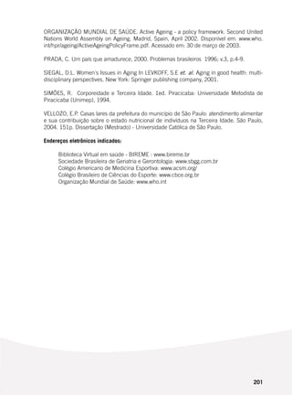 201
ORGANIZAÇÃO MUNDIAL DE SAÚDE. Active Ageing - a policy framework. Second United
Nations World Assembly on Ageing. Madrid, Spain, April 2002. Disponível em: www.who.
int/hpr/ageing/ActiveAgeingPolicyFrame.pdf. Acessado em: 30 de março de 2003.
PRADA, C. Um país que amadurece, 2000. Problemas brasileiros 1996; v.3, p.4-9.
SIEGAL, D.L. Women´s Issues in Aging In LEVKOFF, S.E et. al. Aging in good health: multi-
disciplinary perspectives. New York: Springer publishing company, 2001.
SIMÕES, R. Corporeidade e Terceira Idade. 1ed. Piracicaba: Universidade Metodista de
Piracicaba (Unimep), 1994.
VELLOZO, E.P. Casas lares da prefeitura do município de São Paulo: atendimento alimentar
e sua contribuição sobre o estado nutricional de indivíduos na Terceira Idade. São Paulo,
2004. 151p. Dissertação (Mestrado) - Universidade Católica de São Paulo.
Endereços eletrônicos indicados:
Biblioteca Virtual em saúde - BIREME : www.bireme.br
Sociedade Brasileira de Geriatria e Gerontologia: www.sbgg.com.br
Colégio Americano de Medicina Esportiva: www.acsm.org/
Colégio Brasileiro de Ciências do Esporte: www.cbce.org.br
Organização Mundial de Saúde: www.who.int
 