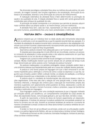 207
	 Na dimensão psicológica a atividade física atua na melhora da auto-estima, do auto-
conceito, da imagem corporal, das funções cognitivas e de socialização, diminuição do es-
tresse e da ansiedade, levando a uma diminuição do consumo de medicamentos.
	 A realização sistemática de atividade física é fator determinante na promoção da
saúde e da qualidade de vida. A relação atividade física e saúde vêm sendo gradualmente
substituídas pelo enfoque de qualidade de vida.
	 A promoção da saúde corresponde a um processo que permite às pessoas adquirir
maior controle sobre sua própria saúde e, ao mesmo tempo, procurar melhorá-la.
	 A atividade física tem, cada vez mais, representado um fator de qualidade de vida
aos seres humanos, possibilitando-lhes uma maior produtividade e melhor bem-estar.
POSTURA ERETA - CAUSAS E CONSEQÜÊNCIAS
Apostura corporal que um indivíduo terá na idade adulta está intimamente relacionada
com os estímulos e com as experiências a que foi exposto durante todo seu passado. É o
resultado da adaptação da espécie durante todo o processo evolutivo e das adaptações indi-
viduais que ocorrem durante o desenvolvimento neuropsicomotor para aquisição da posição
ereta, contrapondo-se à ação da força da gravidade.
	 Qual seria a postura corporal mais adequada para o ser humano em nossos dias?
	 A resposta para essa pergunta é muito difícil de ser encontrada, vivemos um proces-
so constante de adaptação à nossa posição ereta e não sabemos exatamente em qual fase
nos encontramos ou se um dia ela vai chegar ao topo.
	 Imaginar que a postura ereta somente trouxe vantagens ao homem não é totalmente
verdade. Muitas modificações tiveram que ocorrer através de um período de tempo muito
longo denominado por vários autores como “evolução da postura humana”.
	 As posturas inadequadas e os períodos prolongados nessas condições podem levar a
uma síndrome dolorosa que freqüentemente pode ser a causa dos múltiplos desvios posturais.
	 A postura é uma forma própria de linguagem em que o fator emocional é um ele-
mento importante para a definição e a forma de como o corpo se expressa e o que faz, se-
gundo suas emoções; podem refletir a atitude mental, os estados de exaltação, a confiança
e satisfação enquanto que a depressão e a dor atentam contra ela.
	 A postura atual é o resultado de transformações das estruturas ósseas e das fun-
ções segmentares. Entre elas vale citar a adoção de uma posição ereta, o andar sobre os
membros inferiores, a liberação dos ombros para a execução de movimentos amplos dos
membros superiores com aplainamento antero-posterior do tórax, deslocando o centro de
gravidade para trás, tornado o homem funcional, criativo e produtivo, capaz de transformar
emoções e estímulos em linguagem.
	 Essa linguagem passou a ter uma conotação expressiva já que o linguajar motivado
por emoções solicita, por excelência, um comportamento compatível do corpo através do
olhar, das expressões faciais, comunicação gestual e, por que não dizer, de todo o corpo.
	 A partir do nascimento, a forma do dorso do homem experimenta um desenvolvi-
mento progressivo. A lordose do pescoço (curvatura vertebral de concavidade posterior) se
forma no primeiro ano de vida, durante as primeiras tentativas de sentar-se e aumenta de
maneira considerável a ampla curvatura da cifose dorso lombar (curvatura vertebral de con-
vexidade posterior).
	 O andar e o ficar em pé se efetuam ao princípio, ainda com as articulações coxofe-
morais e os joelhos ligeiramente fletidos, até que se desenvolva a lordose lombar fisiológica.
	 Finalmente se formam as três curvaturas chamadas fisiológicas: lordose do pescoço,
cifose do tórax e lordose lombar.
 