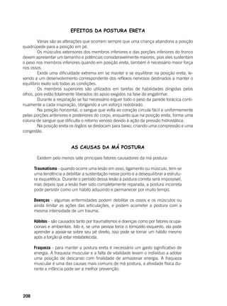 208
EFEITOS DA POSTURA ERETA
	 Várias são as alterações que ocorrem sempre que uma criança abandona a posição
quadrúpede para a posição em pé.
	 Os músculos extensores dos membros inferiores e das porções inferiores do tronco
devem apresentar um tamanho e potências consideravelmente maiores, pois eles sustentam
o peso nos membros inferiores quando em posição ereta, também é necessário maior força
nos ossos.
	 Existe uma dificuldade extrema em se manter e se equilibrar na posição ereta, le-
vando a um desenvolvimento correspondente dos reflexos nervosos destinados a manter o
equilíbrio exato sob todas as condições.
	 Os membros superiores são utilizados em tarefas de habilidades dirigidas pelos
olhos, pois estão totalmente liberados do apoio exigidos na fase do engatinhar.
	 Durante a respiração se faz necessário erguer todo o peso da parede torácica conti-
nuamente a cada inspiração, obrigando a um esforço redobrado.
	 Na posição horizontal, o sangue que volta ao coração circula fácil e uniformemente
pelas porções anteriores e posteriores do corpo, enquanto que na posição ereta, forma uma
coluna de sangue que dificulta o retorno venoso devido à ação da pressão hidrostática.
	 Na posição ereta os órgãos se deslocam para baixo, criando uma compressão e uma
congestão.
AS CAUSAS DA MÁ POSTURA
	 Existem pelo menos sete principais fatores causadores da má postura:
Traumatismo - quando ocorre uma lesão em osso, ligamento ou músculo, tem-se
uma tendência a debilitar a sustentação nesse ponto e a desequilibrar a estrutu-
ra esquelética. Durante o período dessa lesão à postura correta será impossível,
mas depois que a lesão tiver sido completamente reparada, a postura incorreta
pode persistir como um hábito adquirido e permanecer por muito tempo.
Doenças - algumas enfermidades podem debilitar os ossos e os músculos ou
ainda limitar as ações das articulações, e podem acometer a postura com a
mesma intensidade de um trauma.
Hábitos - são causados tanto por traumatismos e doenças como por fatores ocupa-
cionais e ambientais. Isto é, se uma pessoa torce o tornozelo esquerdo, ela pode
aprender a apoiar-se sobre seu pé direito, isso pode se tornar um hábito mesmo
após a torção já estar restabelecida.
Fraqueza - para manter a postura ereta é necessário um gasto significativo de
energia. A fraqueza muscular e a falta de vitalidade levam o indivíduo a adotar
uma posição de descanso com finalidade de armazenar energia. A fraqueza
muscular é uma das causas mais comuns de má postura, a atividade física du-
rante a infância pode ser a melhor prevenção.
 