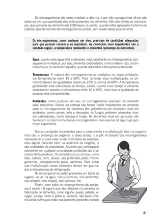 21
	 Os microrganismos são seres invisíveis a olho nu, e por não conseguirmos vê-los não
sabemos em que quantidade eles estão presentes nos alimentos. Eles são visíveis ao microscó-
pio, que aumenta seu tamanho até 1000 vezes, ou ainda, quando estão agrupados na forma de
colônias (grande número de microrganismos juntos), sem auxílio desse equipamento.
Os microrganismos, como qualquer ser vivo, precisam de condições adequadas
para que possam crescer e se reproduzir. As condições mais importantes são a
umidade (água), a temperatura (ambiente) e alimentos (presença de nutrientes).
Água: quanto mais água tiver o alimento, mais facilmente os microrganismos con-
seguem se multiplicar; por isso, alimentos desidratados, como o leite em pó, duram
mais do que os alimentos líquidos, quando estocados à temperatura ambiente.
Temperatura: A maioria dos microrganismos se multiplica no nosso ambiente,
em temperaturas entre 10 e 60ºC. Para controlar essa multiplicação, os ali-
mentos devem ser guardados abaixo de 10ºC ou acima de 60ºC. A temperatura
geralmente está relacionada ao tempo; assim, quanto mais tempo o alimento
permanecer exposto a temperatura entre 10 e 60ºC, mais mais a qualidade do
produto está comprometida.
Nutrientes: como qualquer ser vivo, os microrganismos precisam de alimento
para sobreviver. Restos de comida são fontes muito importantes de alimento
para os microrganismos. As bactérias têm preferência por alimentos ricos em
proteínas, como carnes, leite e derivados; os fungos preferem alimentos ricos
em carboidratos, como massas e frutas. Os alimentos ricos em gorduras não
favorecem o crescimento desses microrganismos, mas apenas de alguns grupos
muito específicos.
	 Outras condições importantes para o crescimento e multiplicação dos microrganis-
mos são: a presença de oxigênio, a baixa acidez, e o pH. A maioria dos microrganismos
necessita de ar para viver, e são chamados de aeróbios,
mas alguns crescem bem na ausência de oxigênio, e
são chamados de anaeróbios. Aqueles que conseguem
sobreviver em qualquer uma dessas condições são cha-
mados de facultativos. Os alimentos pouco ácidos, como
leite, carnes, ovos, peixes, são preferidos pelos micror-
ganismos, principalmente pelas bactérias. Para evitar
sua multiplicação, esses alimentos devem ser guarda-
dos à temperatura de refrigeração.
	 Os microrganismos estão presentes em todos os
lugares: no ar, na água, nas superfícies, nos alimentos,
nos animais, nos insetos, nas pessoas, etc.
	 Porém, nem todos os microrganismos são perigo-
sos à saúde. Há alguns que são utilizados no processo de
fabricação de alimentos, como iogurte, queijo, salame, vi-
nagre, cerveja, vinho e picles e, portanto, não fazem mal.
Há ainda outros que estão naturalmente presentes no trato
 