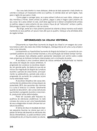 210
	 - Se o seu lado direito é o mais doloroso, deite-se de lado apoiando o lado direito no
colchão e coloque um travesseiro entre os 2 joelhos. O colchão deve ser semi-rígido, mais
para o rígido do que para o mole.
	 - Como pegar e carregar peso, se o peso estiver à altura as suas mãos, coloque um
dos membros à frente, dobre ambos os joelhos, pegue o peso e traga-o para próximo do
seu corpo. Se o peso estiver no solo, você deve agachar-se e dobrar completamente ambos
os joelhos; pegue o peso próximo do seu corpo e fique de pé “esticando” ambos o joelho.
Descarregue o peso nos joelhos e não na coluna.
	 - Ao dirigir, sente-se o mais próximo possível do volante e dessa maneira você estará
mantendo os seus joelhos um pouco mais alto que os quadris. Coloque uma almofada atrás
da região lombar. 	
DEFORMIDADES DA COLUNA VERTEBRAL
	 Cifosamento ou hipercifose (aumento do ângulo da cifose) é um exagero da curva-
tura torácica além dos eixos dos limites fisiológicos, distinguindo-se em uma curva ampla e
uma curva reduzida.
	 Lordosamento ou hiperlordose (aumento do ângulo da lordose) é o aumento da con-
cavidade posterior da coluna lombar levando a uma acentuação da lordose lombar normal.
	 As pessoas mais afetadas podem apresentar obesidade com ventre caído e estão
mais propensas às lordoses lombares relacionadas com a inclinação da pelve.
	 A escoliose é uma curvatura lateral da coluna vertebral acompanhada na maioria
das vezes de rotação de corpos vertebrais. A
progressão da curvatura na escoliose depen-
de, em grande parte, da idade em que ela se
inicia e da magnitude do ângulo da curvatura
durante o período de crescimento, principal-
mente na adolescência, período este onde a
progressão do aumento da curvatura ocorre
numa velocidade maior.
	 A escoliose idiopática (de causa des-
conhecida) do adolescente começa depois da
puberdade; 85% dos pacientes são meninas
e a curva é torácica e à direita. Geralmente
quando se descobrem, são curvas estruturais
que tendem a progredir durante o crescimen-
to, produzindo sérias deformidades.
	 Pode ser causada pela fraqueza ou
ausência de estruturas anatômicas no lado
convexo da curva ou por uma hiperatividade
de seus antagonistas no lado côncavo da cur-
vatura escoliótica.
	 A hérnia de disco é resultado de diver-
sos pequenos traumas na coluna que com o
passar do tempo vão lesando as estruturas dos
discos intervertebrais, ou pode acontecer como
conseqüência de um trauma severo na coluna.
 