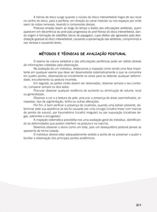 211
	 A hérnia de disco surge quando o núcleo do disco intervertebral migra de seu local
no centro do disco, para a periferia, em direção ao canal medular ou nos espaços por onde
saem às raízes nervosas, levando à compressão dessas.
	 Posturas erradas levam ao longo do tempo a lesões das articulações vertebrais, quem
aparecem em decorrência da protrusão progressiva do anel fibroso do disco intervertebral, dan-
do origem à formação de osteófitos (bicos de papagaio), cujos efeitos são agravados pela desi-
dratação gradual do disco intervertebral, causando a aproximação das vértebras, comprimindo a
raiz nervosa e causando dores.
MÉTODOS E TÉCNICAS DE AVALIAÇÃO POSTURAL
	 O exame da coluna vertebral e das articulações periféricas pode ser obtido através
de informações coletadas pela observação.
	 Na avaliação de um indivíduo, destacamos a inspeção como sendo uma fase impor-
tante em qualquer exame que deve ser desenvolvida sistematicamente e que se concentra
em quatro pontos, observando-se inicialmente os ossos para se detectar qualquer deformi-
dade, encurtamento ou postura incorreta.
	 Em seguida, as partes moles devem ser observadas, observar sempre o seu contor-
no, comparar sempre os dois lados.
	 Procurar observar qualquer evidência de aumento ou diminuição de volume, local
ou generalizado.
	 Observar a cor e a textura da pele, procurar a presença de áreas avermelhadas, ar-
roxeadas, tipo de pigmentação, brilho ou outras alterações.
	 Por fim, é bom verificar a presença de cicatrizes; quando uma estiver presente, de-
terminar pela sua aparência se ela foi causada por uma cirurgia (cicatriz linear com marcas
de pontos de sutura), por traumatismo (cicatriz irregular) ou por supuração (cicatrizes lar-
gas, aderentes e enrugadas).
	 A inspeção sistemática possibilita-nos uma avaliação geral do indivíduo, identifican-
do as deformidades que podem interferir na postura e na marcha.
	 Devemos observar o aluno como um todo, pois um desequilíbrio postural jamais se
apresenta de forma isolada.
	 O indivíduo deverá estar adequadamente vestido a ponto de se preservar o pudor e
facilitar a observação dos principais pontos anatômicos.
 