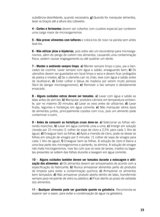 23
substância desinfetante, quando necessário; g) Quando for manipular alimentos,
lavar os braços até a altura dos cotovelos.
4 - Cortes e ferimentos devem ser cobertos com curativo especial por conterem
uma carga maior de microorganismos.
5 - Não provar alimentos com talheres e colocá-los de novo na panela sem antes
lavá-los.
6 - Não utilizar jóias e bijuterias, pois estes são um esconderijo para microorga-
nismos, além do perigo de caírem nos alimentos, causando uma contaminação
física, podem causar engasgamento ou até quebrar um dente.
7 - Manter o ambiente sempre limpo: a) Manter sempre limpo o piso, pia e ban-
cadas da cozinha. Lavar sempre com água e sabão, enxaguando bem; b) Os
utensílios devem ser guardados em local limpo e seco e devem ficar protegidos
de poeira e insetos; c) Se o utensílio cair no chão, lave com água e sabão antes
de reutilizá-lo; d) Evitar colher e tábua de madeira por serem muito porosos
(fácil de abrigar microorganismos); e) Remover o lixo sempre e devidamente
ensacado.
8 - Alguns cuidados extras devem ser tomados: a) Lavar com água e sabão as
latas antes de abrí-las; b) Manipular produtos cárneos em temperatura ambien-
te, por no máximo 30 minutos; c) Lavar os ovos antes de utilizá-los; d) Lavar
frutas, legumes e hortaliças em água corrente; e) Não manipular vários tipos
de alimentos juntos, principalmente cozidos com crus, pois um alimento pode
contaminar o outro.
9 - Antes de consumir as hortaliças cruas deve-se: a) Selecionar as folhas reti-
rando manchas, b) Lavar em água corrente uma a uma, c) Imergir em solução
clorada por 15 minutos (1 colher de sopa de cloro a 2,5% para cada 1 litro de
água), d) Enxaguar bem as folhas, e) Após a imersão de cloro, pode-se deixar as
folhas em solução de vinagre por 5 minutos (1 colher de sopa de vinagre para
cada 1 litro de agua), f) Enxaguar bem as folhas. A solução de cloro é tóxica a
uma boa parte dos microrganismos e portanto, os elimina. A solução de vinagre
não mata microrganismos, mas faz com que os ovos de larvas, insetos ou lagar-
tas presentes se soltem das folhas durante a lavagem em água corrente.
10 - Alguns cuidados também devem ser tomados durante a estocagem e utili-
zação dos alimentos: a) Os alimentos devem ser armazenados de acordo com a
especificação do fabricante; b) Nunca armazenar alimentos perto de produtos
de limpeza para evitar a contaminação química; c) Armazenar os alimentos
bem tampados; d) Não armazenar produto aberto dentro de latas, transferindo
sempre para recipiente de vidro ou plástico; e) Ficar atento ao prazo de validade
dos alimentos.
11 - Qualquer alimento pode ser guardado quente na geladeira. Recomenda-se
esperar sair o vapor, para evitar a condensação de água na geladeira.
 