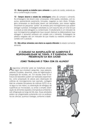 24
12 - Nunca guarde ou trabalhe com o alimento cru perto do cozido, evitando as-
sim a contaminação cruzada.
13 - Sempre observe o estado das embalagens antes de comprar o alimento.
As embalagens não devem estar: amassadas, enferrujadas, estufadas, com es-
puma, apresentando vazamento, trincadas, rasgadas ou sem rótulo. Embala-
gens amassadas ou danificadas devem ser descartadas, pois nessas regiões
encontram-se pequenas “portas” de entrada para microrganismos que podem
estragar o produto. Embalagens estufadas ou com espuma são um sinal de que
o produto já está estragado ou contaminado. O estufamento é um indicador de
que microrganismos patogênicos (que causam doença) ou deterioradores (que
estragam o alimento) entraram em contato com o alimento. Embalagens de
plástico rasgadas são um indicador de que insetos ou roedores entraram em
contato com o produto.
14 - Não utilizar alimentos com cheiro ou aspecto diferente do estado normal do
alimento.
O CUIDADO NA MANIPULAÇÃO DE ALIMENTOS É
RESPONSABILIDADE DE TODOS, E É ESSENCIAL PARA
PRESERVAÇÃO DA BOA SAÚDE!
COMO TRABALHAR O TEMA COM OS ALUNOS?
Asegurança alimentar pode ser trabalhada através
de jogos que envolvam perguntas, caça palavras,
palavras Cruzadas, desenhos, aulas de higienização e
preparação de receitas, etc. Em escolas onde há es-
trutura de laboratório podem ser realizados experimen-
tos, como preparação de placas para observação de
colônias de microrganismos (por exemplo, contagem
total de unidades formadores de colônias (UFC) no ar,
na água ou nas mãos), ou observação de esfregaço de
superfícies ao microscópio, ou ainda a simples obser-
vação de alimentos expostos à temperatura ambiente e
sob refrigeração ao longo de três dias. Essas atividades
podem ser programadas juntamente com os professo-
res de ciências, química e biologia, conforme a idade.
 