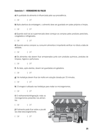 25
Exercício 1 - VERDADEIRO OU FALSO
a) A qualidade do alimento é influenciada pela sua procedência.
( ) V		 ( ) F
b) Após abertura da embalagem, o alimento deve ser guardado em potes próprios e limpos.
( ) V		 ( ) F
c) Quando você vai ao supermercado deve começar as compras pelos produtos perecíveis,
congelados e refrigerados.
( ) V		 ( ) F
d) Quando vamos comprar ou consumir alimentos é importante verificar no rótulo a data de
validade.
( ) V		 ( ) F
e) Os alimentos não devem ficar armazenados junto com produtos químicos, produtos de
limpeza, higiene e perfumaria.
( ) V		 ( ) F
f) As latas, após abertas, devem ser guardadas em geladeira.
( ) V		 ( ) F
g) As hortaliças devem ficar de molho em solução clorada por 15 minutos.
( ) V		 ( ) F
h) O vinagre é utilizado nas hortaliças para matar os microrganismos.
( ) V		 ( ) F
i) O resfriamento/refrigeração mata os
microrganismos presentes nos alimen-
tos.
( ) V		 ( ) F
j) O alimento pode ficar sobre a pia até
seu total descongelamento.
( ) V		 ( ) F
 