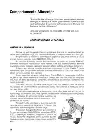 28
Comportamento Alimentar
“A alimentação e a Nutrição constituem requisitos básicos para a
Promoção e a Proteção à Saúde, possibilitando a afirmação ple-
na do potencial de Crescimento e Desenvolvimento Humano com
Qualidade de Vida e Cidadania”.
(Atributos Consignados na Declaração Universal dos Direi-
tos Humanos)
COMPORTAMENTO ALIMENTAR
HISTÓRIA DA ALIMENTAÇÃO
	 Em que e a partir de quando o homem se distingue do animal em sua alimentação? Sa-
bemos que com a humanização das condutas alimentares, o homem começou essa distinção. 	
	 Na pré-história o homem se alimentava de vegetais e pequenos animais, a caça a
animais maiores apareceu entre 200.000-40.000 a.C.
	 As manadas de animais maiores diminuem com o frio, assim em torno de 8.000 a.C.
os animais menores se instalaram nas novas florestas. Com isso, a carne disponível diminui e
os vegetais, peixes, moluscos e pássaros passaram a fazer parte da alimentação do homem.
	 O fogo, a agricultura e a criação de animais surgiram em torno de 5.500 a.C., nesse
momento surgem também todas as bases de nossa alimentação: a cultura de cereais, cria-
ção de carneiros, cabras, bois e porcos.
	 Assim surgem as primeiras civilizações no Oriente Médio às margens dos rios Eufra-
tes, Nilo e Tigre. Nesse momento a alimentação começa a ter uma função social, banquetes
e reuniões em torno da Mesa são constantes, o momento de se alimentar é também o mo-
mento de decidir. 	
	 O homem civilizado não come somente por fome, mas sobretudo para transformar
essa ocasião em um momento de sociabilidade, ou seja não sentamos à mesa para comer,
mas para comer junto.
	 A história tem mostrado que a alimentação possui a função de indicador social. Na
Roma antiga os alimentos crus, frios e pouco variados eram utilizados pelos camponeses,
plebes e soldados. Os alimentos cozidos, quentes e se
possíveis gordos faziam parte de uma alimentação “fina”,
pertenciam aos nobres.
	 Na idade média acreditava-se que o consumo de
carne garantia o aumento da força física, “o homem que
se alimenta de carne engorda e adquire força”.
	 Depois das duas grandes fomes que assolaram a
Europa, a primeira em 1005-1006 e a segunda em 1032-
1033, a população aumentou, chegando a triplicar na
França, Alemanha e Inglaterra. Com o aumento da mão
de obra começa a colonização do campo nos século XII e
XIII.
 