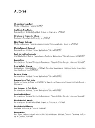 3
Alessandra de Souza Cerri
Mestre em Educação Física na UNIMEP
Ana Cláudia Alves Martins
Especialista em Gestão da Qualidade de Vida na Empresa na UNICAMP
Christianne de Vasconcelos Affonso
Doutora em Tecnologia de Alimentos na UNICAMP
Dênis Marcelo Modeneze
Mestre em Educação Física na Área de Atividade Física, Adaptação e Saúde na UNICAMP
Efigênia Passarelli Mantovani
Especialista em Atividade Física e Qualidade de Vida na UNICAMP
Estela Marina Alves Boccaletto
Ana Cláudia Alves Martins, Especialista em Gestão da Qualidade de Vida na Empresa na UNICAMP
Evandro Murer
Especialista em Teorias e Métodos de Pesquisa em Educação Física, Esportes e Lazer na UNICAMP
Frederico Tadeu Deloroso
Doutorado em Educação Física - UNICAMP, Docente e Supervisor de Estágio do Centro Universitário
Hermínio Ometto na UNIARARAS
Gerson de Oliveira
Especialista em Atividade Física e Qualidade de Vida na UNICAMP.
Guanis de Barros Vilela Junior
Doutor em Educação Física na UNICAMP e Docente na Universidade Estadual de Ponta Grossa e
Metrocamp
Jane Domingues de Faria Oliveira
Especialista em Atividade Física e Qualidade de Vida na UNICAMP
Jaqueline Girnos Sonati
Especialista em Teorias e Métodos de Pesquisa em Educação Física, Esportes e Lazer na UNICAMP
Ricardo Martineli Massola
Especialista em Gestão da Qualidade de Vida na Empresa na UNICAMP
Ricardo Martinelli Panizza
Graduado em Educação Física na UNICAMP
Roberto Vilarta
Prof. Titular na Área de Qualidade de Vida, Saúde Coletiva e Atividade Física da Faculdade de Edu-
cação Física da UNICAMP
Autores
 
