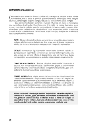 30
COMPORTAMENTO ALIMENTAR
Ocomportamento alimentar de um indivíduo não corresponde somente a seus hábitos
alimentares, mas a todas as práticas que envolvem sua alimentação como: seleção,
aquisição, conservação, preparo, crenças, tabus e seu conhecimento sobre nutrição.
	 Esse conhecimento sobre alimentos e nutrição influencia, em maior ou menor grau,
seu comportamento alimentar. O conhecimento é formado, na maioria das vezes: senso
comum, que durante milênios garantiu a sobrevivência do homem; pelas crenças e tabus
alimentares; pelos conhecimentos não científicos, como as pressões sociais, os meios de
comunicação; e o conhecimento científico que ocupa uma pequena parcela na formação
desse comportamento alimentar.
TABUS - São as restrições alimentares, permanentes ou temporárias, assumidas em
períodos patológicos como: lactante não deve tomar suco de laranja, manga com
leite faz mal e outros. Acredita-se que possam trazer conseqüências negativas.
CRENÇAS - Acreditar que alguns alimentos possam trazer benefícios à saúde. Al-
gumas possuem objetividade, como dizer que cenoura faz bem para vista, pois
sabe-se que ese alimento é fonte de betacarotena, uma pró-vitamina A. Outras
crenças podem ser prejudiciais como as dietas milagrosas para emagrecimento.
CONHECIMENTO CIENTÍFICO - Envolve pesquisas devidamente controladas e
testadas, mas muitas vezes limitadas a determinados grupos. O conhecimento
científico não influi consideravelmente no comportamento alimentar, pois com-
portamento é um componente da personalidade.
FATORES SOCIAIS - Etnia, religião, estado civil, escolaridade e situação econômi-
ca são influenciadores do comportamento alimentar. A cultura e a religião das
diferentes raças determinam que alimento comer e qual a forma de preparo. A
escolaridade limita ou não o conhecimento sobre os alimentos e seu preparo, ou
seja, é o senso comum sobrepondo o conhecimento científico e o fator econômi-
co tornando-se um limitante para aquisição dos alimentos.
Quando trabalhamos com crianças devemos proporcionar a elas vivências práticas,
como aulas de culinária, jogos, desenhos e principalmente exemplos visuais como
você, professor, saborear uma fruta no intervalo de aula na frente das crianças. Se
a escola tiver árvores frutíferas, fazer uma aula debaixo da árvore e comer os frutos
com elas, se não tiver é um bom momento para se pensar em plantar uma.
	
 
