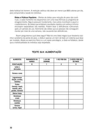 32
dieta habitual do homem. A restrição calórica não deve ser menor que 800 calorias por dia,
pois compromete a saúde do indivíduo.
	
Dietas e Práticas Populares - Ofertas de dietas para redução de peso são contí-
nuas, a cada momento nos deparamos com uma nova fórmula ou programa de
emagrecimento. Alguns possuem fundamento, mas outros incentivam o jejum e
o sedentarismo. As dietas que enfatizam resultados rápidos com esforço mínimo
encorajam expectativas não realistas. Podem levar a deficiências nutricionais
após um período de uso, felizmente são dietas que as pessoas não conseguem
manter por mais de uma semana, não causando tais deficiências.
	
	 Assim perguntamos qual dieta seguir? Não há uma dieta mágica que resolveria sozi-
nha o problema da perda de peso, a dieta é apenas um item de todo um sistema que deve
ser mudado. Aliada ao exercício físico e a um apoio psicológico, a dieta se fortalece, desde
que a individualidade do indivíduo seja respeitada.
TESTE SUA ALIMENTAÇÃO
ALIMENTOS RARAMENTO OU
NUNCA
1 A 6 NA
SEMANA
1 VEZ POR DIA 2 VEZES POR DIA
OU MAIS
PONTUAÇÃO 0 1 2 3
Leite e
derivados
Carnes e ovos
Leguminosas
(feijão, ervilha,
lentilha)
Frutas
(laranja, maçã,
mamão, pêra,
goiaba, banana)
Outras frutas
Hortaliças
cruas
Hortaliças
cozidas
Cereais
(arroz, trigo)
 