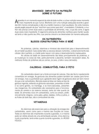 37
GRAVIDEZ: IMPACTO DA NUTRIÇÃO
SOBRE O FUTURO
Agravidez é um momento especial da vida de toda mulher, e a boa nutrição nesse momento
é mais importante do que nunca. Mulheres com uma nutrição adequada durante a gravi-
dez têm menos complicações e dão à luz bebês maiores e mais saudáveis. De certa maneira,
aquele jargão popular de que “você tem que comer para dois”, é verdadeiro. Entretanto, a mu-
lher não precisa comer duas vezes a quantidade de alimentos, mas, o que ela come, é agora
duas vezes mais importante. O organismo precisa de alimentos nutritivos para manter saudá-
vel tanto a mãe quanto seu filho, que precisa crescer e se desenvolver de maneira adequada.
OS NUTRIENTES:
BLOCOS CONSTRUTORES PARA O BEBÊ
	 As proteínas, calorias, vitaminas e minerais são essenciais para o desenvolvimento
de um bebê saudável. Caso exista falta ou excesso desses nutrientes, o desenvolvimento das
células não é perfeito, e o bebê pode nascer com peso e desenvolvimento inadequados.
	 As células do bebê em desenvolvimento são feitas principalmente de proteínas, e
as mudanças no corpo da mãe, particularmente a placenta, também necessitam delas. As
melhores fontes de proteínas são as carnes, os ovos, o leite e seus derivados.
CALORIAS: COMBUSTÍVEL PARA O FETO
	 Os carboidratos devem ser a fonte principal de calorias. Eles são fácil e rapidamente
convertidos em energia. As gorduras dos alimentos podem também ser usadas para forne-
cer energia, mas a quantidade que a gestante deve ingerir de gorduras deve ser bem menor
do que a de carboidratos. Atenção especial deve ser dada ao tipo de
gordura ingerida, evitando as gorduras saturadas, presentes no leite
e na carne gordos, na manteiga, e as trans-saturadas, presentes
nas margarinas. Os carboidratos são necessários para o funciona-
mento do cérebro e do sistema nervoso, tanto da mãe quanto do
bebê. Os alimentos ricos em carboidratos, como os cereais, prefe-
rencialmente integrais, como pães, grãos, batatas, milho e outros, e
as frutas de todo tipo, são o combustível da vida.
			 VITAMINAS
	 As vitaminas são essenciais para a utilização da energia dos
carboidratos, assim como para a maioria das funções do corpo.
Todas as vitaminas são importantes durante a gravidez, e a maioria
pode ser obtida através de uma alimentação variada. Uma vitamina
muito importante, tanto antes quanto durante a gravidez, é o ÁCIDO
FÓLICO.
 