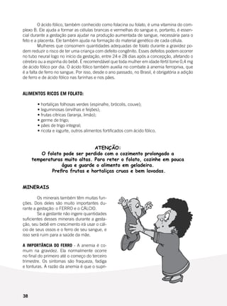 38
	 O ácido fólico, também conhecido como folacina ou folato, é uma vitamina do com-
plexo B. Ele ajuda a formar as células brancas e vermelhas do sangue e, portanto, é essen-
cial durante a gestação para ajudar na produção aumentada de sangue, necessária para o
feto e a placenta. Ele também ajuda na formação do material genético de cada célula.
	 Mulheres que consomem quantidades adequadas de folato durante a gravidez po-
dem reduzir o risco de ter uma criança com defeito congênito. Esses defeitos podem ocorrer
no tubo neural logo no início da gestação, entre 24 e 28 dias após a concepção, afetando o
cérebro ou a espinha do bebê. É recomendável que toda mulher em idade fértil tome 0,4 mg
de ácido fólico por dia. O ácido fólico também auxilia no combate à anemia ferropriva, que
é a falta de ferro no sangue. Por isso, desde o ano passado, no Brasil, é obrigatória a adição
de ferro e de ácido fólico nas farinhas e nos pães.
ALIMENTOS RICOS EM FOLATO:
	
	 • hortaliças folhosas verdes (espinafre, brócolis, couve);
	 • leguminosas (ervilhas e feijões);
	 • frutas cítricas (laranja, limão);
	 • germe de trigo;
	 • pães de trigo integral;
	 • ricota e iogurte, outros alimentos fortificados com ácido fólico.
ATENÇÃO:
O folato pode ser perdido com o cozimento prolongado a
temperaturas muito altas. Para reter o folato, cozinhe em pouca
água e guarde o alimento em geladeira.
Prefira frutas e hortaliças cruas e bem lavadas.
MINERAIS
	 Os minerais também têm muitas fun-
ções. Dois deles são muito importantes du-
rante a gestação: o FERRO e o CÁLCIO.
	 Se a gestante não ingere quantidades
suficientes desses minerais durante a gesta-
ção, seu bebê em crescimento irá usar o cál-
cio de seus ossos e o ferro de seu sangue, e
isso será ruim para a saúde da mãe.
A IMPORTÂNCIA DO FERRO - A anemia é co-
mum na gravidez. Ela normalmente ocorre
no final do primeiro até o começo do terceiro
trimestre. Os sintomas são fraqueza, fadiga
e tonturas. A razão da anemia é que o supri-
 