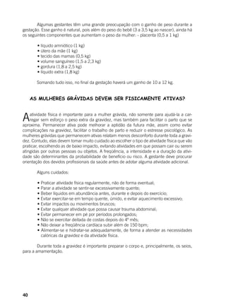 40
	 Algumas gestantes têm uma grande preocupação com o ganho de peso durante a
gestação. Esse ganho é natural, pois além do peso do bebê (3 a 3,5 kg ao nascer), ainda há
os seguintes componentes que aumentam o peso da mulher: 	- placenta (0,5 a 1 kg)
	
	 • líquido amniótico (1 kg)
	 • útero da mãe (1 kg)
	 • tecido das mamas (0,5 kg)
	 • volume sanguíneo (1,5 a 2,3 kg)
	 • gordura (1,8 a 2,5 kg)
	 • líquido extra (1,8 kg)
	
	 Somando tudo isso, no final da gestação haverá um ganho de 10 a 12 kg.
	
AS MULHERES GRÁVIDAS DEVEM SER FISICAMENTE ATIVAS?
Aatividade física é importante para a mulher grávida, não somente para ajudá-la a car-
regar sem esforço o peso extra da gravidez, mas também para facilitar o parto que se
aproxima. Permanecer ativa pode melhorar a aptidão da futura mãe, assim como evitar
complicações na gravidez, facilitar o trabalho de parto e reduzir o estresse psicológico. As
mulheres grávidas que permanecem ativas relatam menos desconforto durante toda a gravi-
dez. Contudo, elas devem tomar muito cuidado ao escolher o tipo de atividade física que vão
praticar, escolhendo as de baixo impacto, evitando atividades em que possam cair ou serem
atingidas por outras pessoas ou objetos. A freqüência, a intensidade e a duração da ativi-
dade são determinantes da probabilidade de benefício ou risco. A gestante deve procurar
orientação dos devidos profissionais da saúde antes de adotar alguma atividade adicional.
	
	 Alguns cuidados:
	
	 • Praticar atividade física regularmente, não de forma eventual;
	 • Parar a atividade se sentir-se excessivamente quente;
	 • Beber líquidos em abundância antes, durante e depois do exercício;
	 • Evitar exercitar-se em tempo quente, úmido, e evitar aquecimento excessivo;
	 • Evitar impactos ou movimentos bruscos;
	 • Evitar qualquer atividade que possa causar trauma abdominal;
	 • Evitar permanecer em pé por períodos prolongados;
	 • Não se exercitar deitada de costas depois do 4º mês;
	 • Não deixar a freqüência cardíaca subir além de 150 bpm;
	 • Alimentar-se e hidratar-se adequadamente, de forma a atender as necessidades
calóricas da gravidez e da atividade física.
	 Durante toda a gravidez é importante preparar o corpo e, principalmente, os seios,
para a amamentação.
	
 