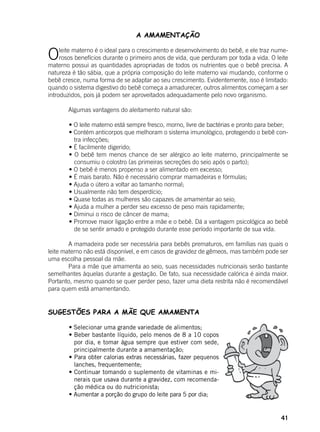 41
A AMAMENTAÇÃO
Oleite materno é o ideal para o crescimento e desenvolvimento do bebê, e ele traz nume-
rosos benefícios durante o primeiro anos de vida, que perduram por toda a vida. O leite
materno possui as quantidades apropriadas de todos os nutrientes que o bebê precisa. A
natureza é tão sábia, que a própria composição do leite materno vai mudando, conforme o
bebê cresce, numa forma de se adaptar ao seu crescimento. Evidentemente, isso é limitado:
quando o sistema digestivo do bebê começa a amadurecer, outros alimentos começam a ser
introduzidos, pois já podem ser aproveitados adequadamente pelo novo organismo.
	
	 Algumas vantagens do aleitamento natural são:
	
	 • O leite materno está sempre fresco, morno, livre de bactérias e pronto para beber;
	 • Contém anticorpos que melhoram o sistema imunológico, protegendo o bebê con-
tra infecções;
	 • É facilmente digerido;
	 • O bebê tem menos chance de ser alérgico ao leite materno, principalmente se
consumiu o colostro (as primeiras secreções do seio após o parto);
	 • O bebê é menos propenso a ser alimentado em excesso;
	 • É mais barato. Não é necessário comprar mamadeiras e fórmulas;
	 • Ajuda o útero a voltar ao tamanho normal;
	 • Usualmente não tem desperdício;
	 • Quase todas as mulheres são capazes de amamentar ao seio;
	 • Ajuda a mulher a perder seu excesso de peso mais rapidamente;
	 • Diminui o risco de câncer de mama;
	 • Promove maior ligação entre a mãe e o bebê. Dá a vantagem psicológica ao bebê
de se sentir amado e protegido durante esse período importante de sua vida.
	 A mamadeira pode ser necessária para bebês prematuros, em famílias nas quais o
leite materno não está disponível, e em casos de gravidez de gêmeos, mas também pode ser
uma escolha pessoal da mãe.
	 Para a mãe que amamenta ao seio, suas necessidades nutricionais serão bastante
semelhantes àquelas durante a gestação. De fato, sua necessidade calórica é ainda maior.
Portanto, mesmo quando se quer perder peso, fazer uma dieta restrita não é recomendável
para quem está amamentando.
SUGESTÕES PARA A MÃE QUE AMAMENTA
	 • Selecionar uma grande variedade de alimentos;
	 • Beber bastante líquido, pelo menos de 8 a 10 copos
por dia, e tomar água sempre que estiver com sede,
principalmente durante a amamentação;
	 • Para obter calorias extras necessárias, fazer pequenos
lanches, frequentemente;
	 • Continuar tomando o suplemento de vitaminas e mi-
nerais que usava durante a gravidez, com recomenda-
ção médica ou do nutricionista;
	 • Aumentar a porção do grupo do leite para 5 por dia;
 