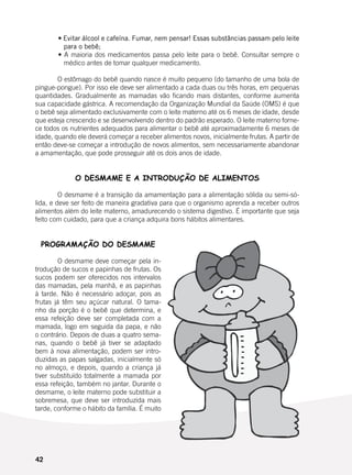 42
	 • Evitar álcool e cafeína. Fumar, nem pensar! Essas substâncias passam pelo leite
para o bebê;
	 • A maioria dos medicamentos passa pelo leite para o bebê. Consultar sempre o
médico antes de tomar qualquer medicamento.
	
	 O estômago do bebê quando nasce é muito pequeno (do tamanho de uma bola de
pingue-pongue). Por isso ele deve ser alimentado a cada duas ou três horas, em pequenas
quantidades. Gradualmente as mamadas vão ficando mais distantes, conforme aumenta
sua capacidade gástrica. A recomendação da Organização Mundial da Saúde (OMS) é que
o bebê seja alimentado exclusivamente com o leite materno até os 6 meses de idade, desde
que esteja crescendo e se desenvolvendo dentro do padrão esperado. O leite materno forne-
ce todos os nutrientes adequados para alimentar o bebê até aproximadamente 6 meses de
idade, quando ele deverá começar a receber alimentos novos, inicialmente frutas. A partir de
então deve-se começar a introdução de novos alimentos, sem necessariamente abandonar
a amamentação, que pode prosseguir até os dois anos de idade.
O DESMAME E A INTRODUÇÃO DE ALIMENTOS
	 O desmame é a transição da amamentação para a alimentação sólida ou semi-só-
lida, e deve ser feito de maneira gradativa para que o organismo aprenda a receber outros
alimentos além do leite materno, amadurecendo o sistema digestivo. É importante que seja
feito com cuidado, para que a criança adquira bons hábitos alimentares.
	
PROGRAMAÇÃO DO DESMAME
	 O desmame deve começar pela in-
trodução de sucos e papinhas de frutas. Os
sucos podem ser oferecidos nos intervalos
das mamadas, pela manhã, e as papinhas
à tarde. Não é necessário adoçar, pois as
frutas já têm seu açúcar natural. O tama-
nho da porção é o bebê que determina, e
essa refeição deve ser completada com a
mamada, logo em seguida da papa, e não
o contrário. Depois de duas a quatro sema-
nas, quando o bebê já tiver se adaptado
bem à nova alimentação, podem ser intro-
duzidas as papas salgadas, inicialmente só
no almoço, e depois, quando a criança já
tiver substituído totalmente a mamada por
essa refeição, também no jantar. Durante o
desmame, o leite materno pode substituir a
sobremesa, que deve ser introduzida mais
tarde, conforme o hábito da família. É muito
 