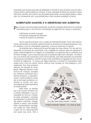 43
importante que durante essa fase de adaptação e durante os dois primeiros anos de vida a
criança tenha a oportunidade de conhecer a maior variedade de alimentos possível e dispo-
nível para a família, pois é assim que ela poderá desenvolver sua percepção (textura, sabor,
odor, cor, temperatura, etc), suas preferências e fazer escolhas saudáveis no futuro.
ALIMENTAÇÃO SAUDÁVEL E O SIGNIFICADO DOS ALIMENTOS
Para compor uma alimentação equilibrada, que tenha condições de fornecer os nutrientes
necessários para o crescimento e manutenção do organismo da criança, é necessário:
	
	 • Alimentos de todos os grupos,
	 • Proporção adequada de alimentos,
	 • Variar ao máximo os alimentos.
	 Isso é muito fácil de fazer com o auxílio da Pirâmide Alimentar. Como visto anterior-
mente, para facilitar as escolhas, podemos dividir os alimentos em três grandes grupos: ricos
em proteínas, ricos em carboidratos e gorduras, e ricos em vitaminas e minerais.
	 As proteínas são a matéria-prima para formação de novas células. Por isso são fun-
damentais no processo de crescimento, mas a ingestão em excesso pode ser prejudicial à
saúde, sobrecarregando rins e fígado. Os carboidratos e as gorduras são os nutrientes que
fornecem energia, o que é essencial para que as proteínas sejam bem utilizadas. As vitami-
nas e os minerais são conhecidos como micronutrientes, pois estão presentes nos alimentos
em pequenas quantidades, mas têm função muito importante na regulação do bom funcio-
namento do organismo. A criança que ingere vitaminas e minerais em quantidade inade-
quada corre o risco de crescer menos, sentir-se mais cansada, ter mais preguiça e, prin-
cipalmente, ficar mais sensível a
doenças, em especial as conta-
giosas. Algumas doenças muito
comuns em crianças, causadas
por carências nutricionais são a
anemia ferropriva, a hipovitami-
nose A, o bócio endêmico. Essas
são os principais problemas ca-
renciais no mundo, com reco-
mendações de ações específicas
de saúde pública.
	 Além disso, as relações
que o ser humano mantém com
a comida extrapolam a sua ne-
cessidade de nutrir-se. Embala-
do pelas sensações e emoções
que despertam, os alimentos não
são apenas nutrientes, energia,
sabores e odores, mas também
fortes representações psicológi-
cas criadas em cada indivíduo,
a partir de seu relacionamento
com aquilo que come. Para a
 