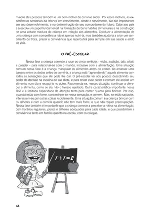 44
maioria das pessoas também é um bom motivo de convívio social. Por esses motivos, as ex-
periências sensoriais da criança em crescimento, desde o nascimento, são tão importantes
em seu desenvolvimento, e na determinação de seu comportamento futuro. Cabe aos pais
e à escola um papel fundamental na formação de bons hábitos alimentares e na construção
de uma atitude madura da criança em relação aos alimentos. Conduzir a alimentação de
uma criança com competência não é apenas nutri-la, mas também ajudá-la a criar um sen-
timento de troca, prazer e convivência que repercutirá para sempre em sua saúde e estilo
de vida.
O PRÉ-ESCOLAR
	 Nessa fase a criança aprende a usar os cinco sentidos - visão, audição, tato, olfato
e paladar - para relacionar-se com o mundo, inclusive com a alimentação. Uma situação
comum nessa fase é a criança manipular os alimentos antes de comer. Ao amassar uma
banana entre os dedos antes de comê-la, a criança está “aprendendo” aquele alimento com
todas as sensações que ele pode lhe dar. O pré-escolar vai aos poucos descobrindo seu
poder de decisão na escolha de sua dieta, e para testar esse poder é comum ele aceitar um
alimento num dia e recusá-lo no outro. Recomenda-se, nessas situação, continuar a ofere-
cer o alimento, como se ela não o tivesse rejeitado. Outra característica importante nessa
fase é a limitada capacidade de atenção tanto para comer quanto para brincar. Por isso,
quando estão com fome, concentram-se nessa sensação, e comem. Mas, se estão saciados,
interessam-se por outras coisas rapidamente. Uma situação comum é a criança brincar com
os talheres e com a comida quando não tem mais fome, o que não requer preocupações.
Nessa fase também é importante que a criança comece a perceber a rotina na alimentação,
com horários regulares, pratos e talheres adequados para cada idade, e que possibilitem a
convivência tanto em família quanto na escola, com os colegas.
 