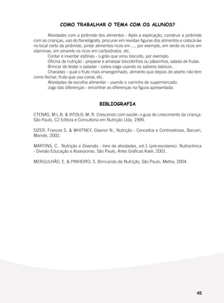 45
COMO TRABALHAR O TEMA COM OS ALUNOS?
	 Atividades com a pirâmide dos alimentos - Após a explicação, construir a pirâmide
com as crianças, uso do flanelógrafo, procurar em revistas figuras dos alimentos e colocá-las
no local certo da pirâmide, pintar alimentos ricos em ..., por exemplo, em verde os ricos em
vitaminas, em amarelo os ricos em carboidratos, etc.
	 Contar e inventar estórias - o grão que virou biscoito, por exemplo.
	 Oficina de nutrição - preparar e amassar biscoitinhos ou pãezinhos, salada de frutas.
	 Brincar de testar o paladar - cabra-cega usando os sabores básicos.
	 Charadas - qual o fruto mais envergonhado, alimento que depois de aberto não tem
como fechar, fruta que usa coroa, etc.
	 Atividades de escolha alimentar - usando o carrinho de supermercado.
	 Jogo das diferenças - encontrar as diferenças na figura apresentada.
BIBLIOGRAFIA
CTENAS, M.L.B. & VITOLO, M. R. Crescendo com saúde: o guia de crescimento da criança.
São Paulo, C2 Editora e Consultoria em Nutrição Ltda, 1999.
SIZER, Frances S. & WHITNEY, Eleanor N., Nutrição - Conceitos e Controvérsias, Barueri,
Manole, 2002.
MARTINS, C. Nutrição e Diversão - livro de atividades, vol.1 (pré-escolares). Nutroclínica
- Divisão Educação e Assessorias. São Paulo, Artes Gráficas Kaeli, 2001.
MERGULHÃO, E. & PINHEIRO, S. Brincando de Nutrição, São Paulo, Metha, 2004.
 