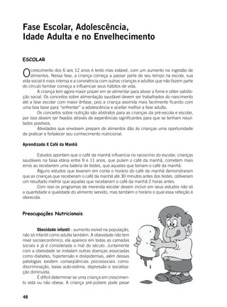 48
Fase Escolar, Adolescência,
Idade Adulta e no Envelhecimento
ESCOLAR
Ocrescimento dos 6 aos 12 anos é lento mas estável, com um aumento na ingestão de
alimentos. Nessa fase, a criança começa a passar parte de seu tempo na escola, sua
vida social é mais intensa e a convivência com outras crianças e adultos que não fazem parte
do círculo familiar começa a influenciar seus hábitos de vida.
	 A criança tem agora maior prazer em se alimentar para aliviar a fome e obter satisfa-
ção social. Os conceitos sobre alimentação saudável devem ser trabalhados do nascimento
até a fase escolar com maior ênfase, pois a criança assimila mais facilmente ficando com
uma boa base para “enfrentar” a adolescência e aceitar melhor a fase adulta.
	 Os conceitos sobre nutrição são abstratos para as crianças da pré-escola e escolar,
por isso devem ser fixados através de experiências significantes para que se tenham resul-
tados positivos.
	 Atividades que envolvam preparo de alimentos dão às crianças uma oportunidade
de praticar e fortalecer seu conhecimento nutricional.
	
Aprendizado X Café da Manhã
	
	 Estudos apontam que o café da manhã influencia no raciocínio do escolar, crianças
saudáveis na faixa etária entre 9 e 11 anos, que pulam o café da manhã, cometem mais
erros ao receberem uma bateria de testes, que aquelas que tomam o café da manhã.
	 Alguns estudos que levaram em conta o horário do café da manhã demonstraram
que as crianças que receberam o café da manhã até 30 minutos antes dos testes, obtiveram
um resultado melhor que aquelas que receberam o café da manhã 2 horas antes.
	 Com isso os programas de merenda escolar devem incluir em seus estudos não só
a quantidade e qualidade do alimento servido, mas também o horário o qual essa refeição é
oferecida.
Preocupações Nutricionais
	
	 Obesidade infantil - aumento visível na população,
não só infantil como adulta também. A obesidade não tem
nível socioeconômico, ela aparece em todas as camadas
sociais e já é considerada o mal do século. Juntamente
com a obesidade se instalam outras doenças associadas
como diabetes, hipertensão e dislipidemias, além dessas
patologias existem conseqüências psicossociais como:
discriminação, baixa auto-estima, depressão e socializa-
ção diminuída.
	 É difícil determinar se uma criança em crescimen-
to está ou não obesa. A criança pré-púbere pode pesar
 