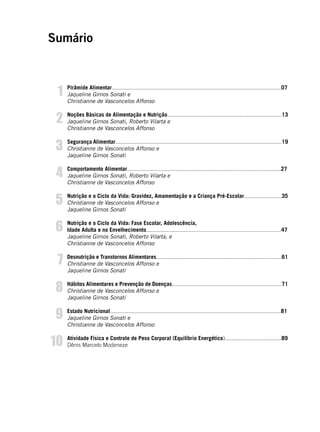 5
Sumário
Pirâmide Alimentar............................................................................................................07
Jaqueline Girnos Sonati e
Christianne de Vasconcelos Affonso
Noções Básicas de Alimentação e Nutrição.........................................................................13
Jaqueline Girnos Sonati, Roberto Vilarta e
Christianne de Vasconcelos Affonso
Segurança Alimentar..........................................................................................................19
Christianne de Vasconcelos Affonso e
Jaqueline Girnos Sonati
Comportamento Alimentar..................................................................................................27
Jaqueline Girnos Sonati, Roberto Vilarta e
Christianne de Vasconcelos Affonso
Nutrição e o Ciclo da Vida: Gravidez, Amamentação e a Criança Pré-Escolar........................35
Christianne de Vasconcelos Affonso e
Jaqueline Girnos Sonati
Nutrição e o Ciclo da Vida: Fase Escolar, Adolescência,
Idade Adulta e no Envelhecimento......................................................................................47
Jaqueline Girnos Sonati, Roberto Vilarta, e
Christianne de Vasconcelos Affonso
Desnutrição e Transtornos Alimentares................................................................................61
Christianne de Vasconcelos Affonso e
Jaqueline Girnos Sonati
Hábitos Alimentares e Prevenção de Doenças......................................................................71
Christianne de Vasconcelos Affonso e
Jaqueline Girnos Sonati
Estado Nutricional.............................................................................................................81
Jaqueline Girnos Sonati e
Christianne de Vasconcelos Affonso
Atividade Física e Controle de Peso Corporal (Equilíbrio Energético)....................................89
Dênis Marcelo Modeneze
1
2
3
4
5
6
7
8
9
10
 