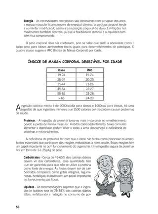 56
Energia - As necessidades energéticas vão diminuindo com o passar dos anos,
a massa muscular (consumidora de energia) diminui, a gordura corporal tende
a aumentar modificando assim a composição corporal do idoso. Limitações nos
movimentos também ocorrem, já que a flexibilidade diminui e o equilíbrio tam-
bém fica comprometido.
	
	 O peso corporal deve ser controlado, pois se sabe que tanto a obesidade como o
baixo peso para idosos apresentam riscos iguais para desenvolvimentos de patologias. O
quadro abaixo sugere o IMC (Índice de Massa Corporal) por idade.
ÍNDICE DE MASSA CORPORAL DESEJÁVEL POR IDADE
Idade IMC
19-24 19-24
25-34 20-25
35-44 21-26
45-54 22-27
55-65 23-28
> 65 24-29
Aingestão calórica média é de 2000cal/dia para idosos e 1600cal/ para idosas, há uma
sugestão de que ingestões menores que 1500 calorias por dia podem causar problemas
de saúde.
	
Proteínas - A ingestão de proteína torna-se mais importante no envelhecimento
devido à perda de massa muscular. Hábitos como sedentarismo, baixo consumo
alimentar e depressão podem levar o idoso a uma desnutrição e deficiência de
proteínas e micronutrientes.
	 A deficiência de proteínas faz com que o idoso não tenha como processar os amino-
ácidos essenciais que participam das reações metabólicas a nível celular. Essas reações têm
um papel importante no bom funcionamento do organismo. Uma ingestão segura de proteínas
fica em torno de 1-1,25g/kg de peso.
Carboidratos - Cerca de 45-65% das calorias diárias
devem vir dos carboidratos, essa quantidade tem
que ser garantida para que não se utilize a proteína
como fonte de energia. As fontes devem ser de car-
boidratos complexos como grãos integrais, legumi-
nosas, hortaliças; as frutas têm um papel importante
no fornecimento das fibras.
	
Lipídeos - As recomendações sugerem que a inges-
tão de lipídeos seja de 25-35% das calorias diárias
totais, enfatizando a redução no consumo de gor-
 