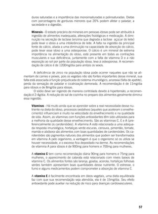 57
duras saturadas e a importância das monoinsaturadas e polinsaturadas. Dietas
com porcentagens de gorduras menores que 20% podem afetar o paladar, a
saciedade e a digestão.
Minerais - O estado precário de minerais em pessoas idosas pode ser atribuído à
ingestão de alimentos inadequada, alterações fisiológicas e medicação. A dimi-
nuição na secreção de lactase (enzima que degrada a lactose açúcar do leite)
pode levar o idoso a uma intolerância de leite. A falta na ingestão da principal
fonte de cálcio, aliada a uma diminuição na capacidade de absorção do cálcio,
pode levar esse idoso a uma osteoporose. O cálcio é um mineral de extrema
importância na alimentação do idoso, está presente em todas as contrações
musculares e sua deficiência, juntamente com a falta de vitamina D e a não
exposição ao sol por parte da população idosa, leva à osteoporose. A recomen-
dação de cálcio é de 1200mg/dia para ambos os sexos.
	
	 A deficiência de zinco na população idosa pode ocorrer naqueles que não se ali-
mentam de carnes e peixes, pois os vegetais não são fontes importantes desse mineral, sua
falta está associada à função prejudicada do sistema imunológico, anorexia (falta de apetite),
perda da sensação de paladar e cicatrização demorada. A recomendação é de 11mg/dia
para idosos e de 8mg/dia para idosas.
	 O sódio deve ser ingerido de maneira controlada devido à hipertensão; a recomen-
dação é 2-4g/dia. A redução do sal de cozinha no preparo dos alimentos geralmente diminui
essa ingestão.
Vitaminas - Há muito ainda que se aprender sobre a real necessidade desse nu-
triente na dieta do idoso, processos oxidativos (aqueles que aceleram o envelhe-
cimento) influenciam e muito na velocidade do envelhecimento e na qualidade
de vida. Assim, as vitaminas com funções antioxidantes têm sido utilizadas para
a melhoria da qualidade desse envelhecimento. São as vitaminas C, E e A (pre-
ferencialmente os carotenóides). A vitamina A está relacionada a uma adequa-
da resposta imunológica; hortaliças verde escuras, cenoura, pimentão, tomate,
mamão e abóbora são alimentos com boas quantidades de carotenóides. Os ca-
rotenóides são pigmentos naturais dos alimentos que podem ser transformados
em vitamina A pelo organismo, a vantagem é que o organismo só os utiliza se
houver necessidade, e o excesso fica depositado na derme. As recomendações
de vitamina A para idosos é de 900mg para homens e 700mg para mulheres.
	
A vitamina C tem como recomendação diária 90mg para homens e 75mg para
mulheres, o aparecimento de catarata está relacionado com níveis baixos de
vitamina C. Os alimentos fontes são laranja, goiaba, acerola; hortaliças folhosas
verdes também apresentam boas quantidades desse nutriente. O estresse, o
fumo e alguns medicamentos podem comprometer a absorção de vitamina C.
A vitamina E é facilmente encontrada em óleos vegetais, uma dieta equilibrada
faz com que sua recomendação seja atendida, ela é de 15mg/dia. Seu efeito
antioxidante pode auxiliar na redução de risco para doenças cardiovasculares.
 