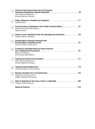 6
Controle de Peso Corporal Como Fator de Prevenção e
Tratamento de Hipertensão, Diabetes e Obesidade................................................................99
Denis Marcelo Modeneze e
Ricardo Martinelli Panizza
Drogas, Anfetaminas e Remédios para Emagrecer..............................................................111
Evandro Murer
Escola Promotora da Qualidade de Vida e Saúde: Conceitos Básicos..................................121
Estela Marina Alves Boccaletto e
Roberto Vilarta
Estresse “versus” Qualidade de Vida: Uma Abordagem para Educadores.............................133
Ricardo Martineli Massola
Inclusão Digital e Educação Continuada sobre
Boa Alimentação e Qualidade de Vida...............................................................................151
Guanis de Barros Vilela Junior
O Controle da Ansiedade Através de Práticas Corporais
para a Adequação do Peso Corporal..................................................................................161
Gerson de Oliveira e
Ana Claudia Alves Martins
Programas de Controle de Peso Corporal...........................................................................171
Denis Marcelo Modeneze e
Ricardo Martinelli Panizza
TabagismoeAspectosNutricionais.....................................................................................179
Jane Domingues de Faria Oliveira
Nutrição e Atividade Física no Envelhecimento..................................................................193
Alessandra de Souza Cerri e
Efigênia Passarelli Mantovani
Ações de Qualidade de Vida sobre a Postura e a Obesidade...............................................203
Frederico Tadeu Deloroso
Modelo de Protocolo........................................................................................................215
14
15
16
17
18
19
20
11
12
13
 