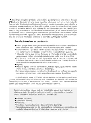 62
Adesnutrição energético-protéica é uma síndrome que compreende uma série de doenças,
cada uma das quais tem uma causa específica relacionada com um ou mais nutrientes
(por exemplo, deficiência de nutrientes que fornecem energia, ou proteínas, iodo, cálcio) e se
caracteriza pela existência de um desequilíbrio celular entre o fornecimento de nutrientes e
energia por um lado, e por outro, a necessidade do corpo para assegurar o crescimento, manu-
tenção e funções específicas. Ocorre mais facilmente em crianças em fase de amamentação,
e menores de 5 anos. A desnutrição é uma síndrome que tem como causas diversos fatores,
normalmente associados à pobreza e a falta de alimentos dela decorrente. Está relacionada à
falta das condições mínimas de existência, as chamadas CONDIÇÕES DE VIDA.
	
	 Sua solução deve levar em consideração:
	
	 • Renda que garanta a aquisição de comida para uma vida saudável e a compra de
bens necessários para a existência social do indivíduo enquanto cidadão;	
	 • Economia formal - que dá ao cidadão o acesso aos documentos necessários para
que ele tenha uma identidade e possa trabalhar na sociedade em que vive;
	 • Educação mínima que forneça formação e informação, criando oportunidades
para uma vida melhor, o que ajuda os indivíduos a cuidar bem de seus filhos;
	 • Escolaridade, que é cada vez mais fundamental para se ingressar no mercado de
trabalho e viver numa sociedade desfrutando os direitos de cidadão. O analfabe-
tismo é um dos mais potentes mecanismos de exclusão;
	 • Higiene;
	 • Moradias dignas, com vias pavimentadas, rede de esgoto, água potável e recolhi-
mento de lixo, evitando a proliferação de doenças;
	 • Serviço de saúde acessível com atendimento adequado por profissionais capacita-
dos, aptos a orientar mães e pais para evitarem os males da desnutrição.
	 No atendimento à saúde, o cidadão deve ter acesso a medicamentos - os altos pre-
ços dos medicamentos impossibilitam o acesso do cidadão aos mesmos, dificultando, ou
mesmo impossibilitando, o tratamento de uma doença. Também a falta de medicamentos
doados pela rede pública de saúde é outro agravante dessa situação.
O desenvolvimento da criança pode ser prejudicado, quando seus pais não re-
cebem orientação de médicos, enfermeiras, nutricionistas, auxiliares de enfer-
magem, psicólogos, assistentes sociais, etc, a respeito de:
	
	 • Cuidados pré-natais;
	 • Aleitamento materno;
	 • Desmame;
	 • Orientação nutricional durante o desenvolvimento da criança;
	 • Vacinação que deve estar em dia, pois desta forma muitas doenças, como difteria, co-
queluche, tétano, paralisia infantil, tuberculose e sarampo serão evitadas.
 