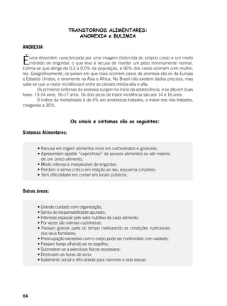 64
TRANSTORNOS ALIMENTARES:
ANOREXIA e BULIMIA
ANOREXIA
Éuma desordem caracterizada por uma imagem distorcida do próprio corpo e um medo
mórbido de engordar, o que leva à recusa de manter um peso minimamente normal.
Estima-se que atinge de 0,3 a 0,5% da população, e 90% dos casos ocorrem com mulhe-
res. Geograficamente, os países em que mais ocorrem casos de anorexia são os da Europa
e Estados Unidos, e raramente na Ásia e África. No Brasil não existem dados precisos, mas
sabe-se que a maior incidência é entre as classes média-alta e alta.
	 Os primeiros sintomas da anorexia surgem no início da adolescência, e se dão em duas
fases: 13-14 anos, 16-17 anos. Os dois picos de maior incidência são aos 14 e 16 anos.
	 O índice de mortalidade é de 4% em anoréxicos tratados, e maior nos não tratados,
chegando a 30%.
	 Os sinais e sintomas são os seguintes:
	
Sintomas Alimentares:
	 • Recusa em ingerir alimentos ricos em carboidratos e gorduras;
	 • Apresentam apetite “caprichoso” de poucos alimentos ou até mesmo
de um único alimento;
	 • Medo intenso e inexplicável de engordar;
	 • Perdem o senso critico em relação ao seu esquema corpóreo;
	 • Tem dificuldade em comer em locais públicos.
Outras áreas:
	 • Grande cuidado com organização;
	 • Senso de responsabilidade apurado;
	 • Interesse especial pelo valor nutritivo da cada alimento;
	 • Por vezes são exímias cozinheiras;
	 • Passam grande parte do tempo melhorando as condições nutricionais
dos seus familiares;
	 • Preocupação excessiva com o corpo pode ser confundido com vaidade;
	 • Passam horas olhando-se no espelho;
	 • Submetem-se a exercícios físicos excessivos;
	 • Diminuem as horas de sono;
	 • Isolamento social e dificuldade para namoros e vida sexual.
	
 