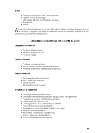 65
Sinais
	
	 • Emagrecimento rápido sem causa aparente;
	 • Cabelos finos e quebradiços;
	 • Interrupção do ciclo menstrual nas meninas
	 • Amenorréia;
	 • Vômito.
As complicações advindas da anorexia estão relacionadas à tentativa do organismo em
“economizar” energia e se adaptar ao estado de carência nutricional, mas ele fica des-
compensado, pois está em desequilíbrio.
	
	 Complicações relacionadas com a perda de peso:
	
Caquexia / desnutrição
	 • Perda de tecido adiposo
	 • Perda da massa muscular
	 • Fraqueza, fadiga
Cardiovasculares
	 • Perda de músculo cardíaco
	 • Baixas pressão arterial e freqüência cardíaca
	 • Arritmias (batimentos inconstantes do coração)
Gastro-intestinais
	 • Esvaziamento gástrico retardado
	 • Baixa motilidade intestinal
	 • Dor abdominal
	 • Obstipação (intestino preso)
Metabólicas e endócrinas
	
	 • Diminuição do metabolismo basal
	 • Distúrbios hidroeletrolíticos (balanço de água e sais no organismo)
	 • Hipoglicemia (açúcar insuficiente no sangue)
	 • Hipotermia (baixa temperatura)
	 • Diminuição de T3 e T4 (hormôneos da tireóide)
	 • Hipercolesterolemia (colesterol alto)
	 • Osteoporose e osteopenia (falta de cálcio nos ossos)
	 • Atraso na maturação sexual
	 • Amenorréia (ausência de menstruação)
	 • Mulher: baixo nível de estrogênios
	 • Homem: baixo nível de testosterona
 