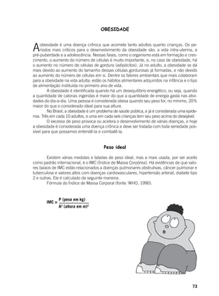 73
OBESIDADE
Aobesidade é uma doença crônica que acomete tanto adultos quanto crianças. Os pe-
ríodos mais críticos para o desenvolvimento da obesidade são: a vida intra-uterina, a
pré-puberdade e a adolescência. Nessas fases, como o organismo está em formação e cres-
cimento, o aumento do número de células é muito importante, e, no caso de obesidade, há
o aumento no número de células de gordura (adipócitos). Já no adulto, a obesidade se dá
mais devido ao aumento do tamanho dessas células gordurosas já formadas, e não devido
ao aumento do número de células em si. Dentre os fatores ambientais que mais colaboram
para a obesidade na vida adulta, estão os hábitos alimentares adquiridos na infância e o tipo
de alimentação instituída no primeiro ano de vida.
	 A obesidade é identificada quando há um desequilíbrio energético, ou seja, quando
a quantidade de calorias ingeridas é maior do que a quantidade de energia gasta nas ativi-
dades do dia-a-dia. Uma pessoa é considerada obesa quando seu peso for, no mínimo, 20%
maior do que o considerado ideal para sua altura.
	 No Brasil, a obesidade é um problema de saúde pública, e já é considerada uma epide-
mia. Três em cada 10 adultos, e uma em cada seis crianças tem seu peso acima do desejável.
	 O excesso de peso provoca ou acelera o desenvolvimento de várias doenças, e hoje
a obesidade é considerada uma doença crônica e deve ser tratada com toda seriedade pos-
sível para que possamos entendê-la e combatê-la.
Peso ideal
	 Existem várias medidas e tabelas de peso ideal, mas a mais usada, por ser aceito
como padrão internacional, é o IMC (Índice de Massa Corpórea). Há evidências de que valo-
res baixos de IMC estão relacionados a doenças pulmonares obstrutivas, câncer pulmonar e
tuberculose e valores altos com doenças cardiovasculares, hipertensão arterial, diabete tipo
2 e outras. Ele é calculado da seguinte maneira:
	 Fórmula do Índice de Massa Corporal (fonte: WHO, 1990).
	
	
	 IMC =
P (peso em kg)
A2
(altura em m)2
 