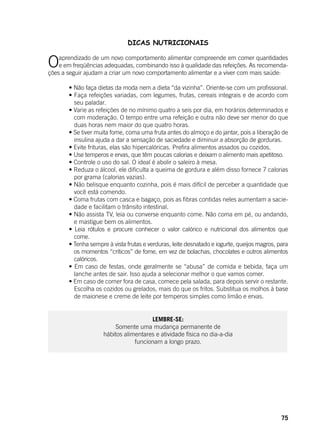 75
DICAS NUTRICIONAIS
Oaprendizado de um novo comportamento alimentar compreende em comer quantidades
e em freqüências adequadas, combinando isso à qualidade das refeições. As recomenda-
ções a seguir ajudam a criar um novo comportamento alimentar e a viver com mais saúde:
	
	 • Não faça dietas da moda nem a dieta “da vizinha”. Oriente-se com um profissional.
	 • Faça refeições variadas, com legumes, frutas, cereais integrais e de acordo com
seu paladar.
	 • Varie as refeições de no mínimo quatro a seis por dia, em horários determinados e
com moderação. O tempo entre uma refeição e outra não deve ser menor do que
duas horas nem maior do que quatro horas.
	 • Se tiver muita fome, coma uma fruta antes do almoço e do jantar, pois a liberação de
insulina ajuda a dar a sensação de saciedade e diminuir a absorção de gorduras.
	 • Evite frituras, elas são hipercalóricas. Prefira alimentos assados ou cozidos.
	 • Use temperos e ervas, que têm poucas calorias e deixam o alimento mais apetitoso.
	 • Controle o uso do sal. O ideal é abolir o saleiro à mesa.
	 • Reduza o álcool, ele dificulta a queima de gordura e além disso fornece 7 calorias
por grama (calorias vazias).
	 • Não belisque enquanto cozinha, pois é mais difícil de perceber a quantidade que
você está comendo.
	 • Coma frutas com casca e bagaço, pois as fibras contidas neles aumentam a sacie-
dade e facilitam o trânsito intestinal.
	 • Não assista TV, leia ou converse enquanto come. Não coma em pé, ou andando,
e mastigue bem os alimentos.
	 • Leia rótulos e procure conhecer o valor calórico e nutricional dos alimentos que
come.
	 • Tenha sempre à vista frutas e verduras, leite desnatado e iogurte, queijos magros, para
os momentos “críticos” de fome, em vez de bolachas, chocolates e outros alimentos
calóricos.
	 • Em caso de festas, onde geralmente se “abusa” de comida e bebida, faça um
lanche antes de sair. Isso ajuda a selecionar melhor o que vamos comer.
	 • Em caso de comer fora de casa, comece pela salada, para depois servir o restante.
Escolha os cozidos ou grelados, mais do que os fritos. Substitua os molhos à base
de maionese e creme de leite por temperos simples como limão e ervas.
LEMBRE-SE:
Somente uma mudança permanente de
hábitos alimentares e atividade física no dia-a-dia
funcionam a longo prazo.
 