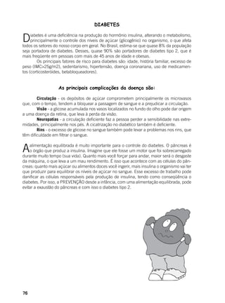 76
DIABETES
	
Diabetes é uma deficiência na produção do hormônio insulina, alterando o metabolismo,
principalmente o controle dos níveis de açúcar (glicogênio) no organismo, o que afeta
todos os setores do nosso corpo em geral. No Brasil, estima-se que quase 8% da população
seja portadora de diabetes. Desses, quase 90% são portadores de diabetes tipo 2, que é
mais freqüente em pessoas com mais de 45 anos de idade e obesas.
	 Os principais fatores de risco para diabetes são: idade, história familiar, excesso de
peso (IMC>25g/m2), sedentarismo, hipertensão, doença coronariana, uso de medicamen-
tos (corticosteróides, betabloqueadores).
As principais complicações da doença são:
	 Circulação - os depósitos de açúcar comprometem principalmente os microvasos
que, com o tempo, tendem a bloquear a passagem de sangue e a prejudicar a circulação.
	 Visão - a glicose acumulada nos vasos localizados no fundo do olho pode dar origem
a uma doença da retina, que leva à perda da visão.
	 Neuropatias - a circulação deficiente faz a pessoa perder a sensibilidade nas extre-
midades, principalmente nos pés. A cicatrização no diabético também é deficiente.
	 Rins - o excesso de glicose no sangue também pode levar a problemas nos rins, que
têm dificuldade em filtrar o sangue.
Aalimentação equilibrada é muito importante para o controle do diabetes. O pâncreas é
o órgão que produz a insulina. Imagine que ele fosse um motor que foi sobrecarregado
durante muito tempo (sua vida). Quanto mais você forçar para andar, maior será o desgaste
da máquina, o que leva a um mau rendimento. É isso que acontece com as células do pân-
creas: quanto mais açúcar ou alimentos doces você ingerir, mais insulina o organismo vai ter
que produzir para equilibrar os níveis de açúcar no sangue. Esse excesso de trabalho pode
danificar as células responsáveis pela produção de insulina, tendo como conseqüência o
diabetes. Por isso, a PREVENÇÃO desde a infância, com uma alimentação equilibrada, pode
evitar a exaustão do pâncreas e com isso o diabetes tipo 2.
 