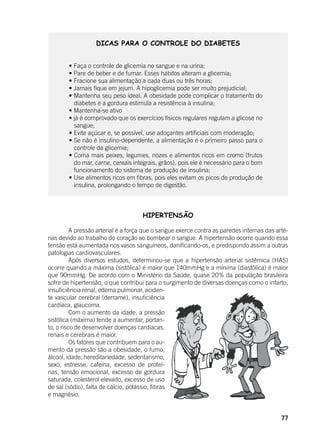 77
DICAS PARA O CONTROLE DO DIABETES
	 • Faça o controle de glicemia no sangue e na urina;
	 • Pare de beber e de fumar. Esses hábitos alteram a glicemia;
	 • Fracione sua alimentação a cada duas ou três horas;
	 • Jamais fique em jejum. A hipoglicemia pode ser muito prejudicial;
	 • Mantenha seu peso ideal. A obesidade pode complicar o tratamento do
diabetes e a gordura estimula a resistência à insulina;
	 • Mantenha-se ativo
	 • já é comprovado que os exercícios físicos regulares regulam a glicose no
sangue;
	 • Evite açúcar e, se possível, use adoçantes artificiais com moderação;
	 • Se não é insulino-dependente, a alimentação é o primeiro passo para o
controle da glicemia;
	 • Coma mais peixes, legumes, nozes e alimentos ricos em cromo (frutos
do mar, carne, cereais integrais, grãos), pois ele é necessário para o bom
funcionamento do sistema de produção de insulina;
	 • Use alimentos ricos em fibras, pois eles evitam os picos de produção de
insulina, prolongando o tempo de digestão.
HIPERTENSÃO
	 A pressão arterial é a força que o sangue exerce contra as paredes internas das arté-
rias devido ao trabalho do coração ao bombear o sangue. A hipertensão ocorre quando essa
tensão está aumentada nos vasos sanguíneos, danificando-os, e predispondo assim a outras
patologias cardiovasculares.
	 Após diversos estudos, determinou-se que a hipertensão arterial sistêmica (HAS)
ocorre quando a máxima (sistólica) é maior que 140mmHg e a mínima (diastólica) é maior
que 90mmHg. De acordo com o Ministério da Saúde, quase 20% da população brasileira
sofre de hipertensão, o que contribui para o surgimento de diversas doenças como o infarto,
insuficiência renal, edema pulmonar, aciden-
te vascular cerebral (derrame), insuficiência
cardíaca, glaucoma.
	 Com o aumento da idade, a pressão
sistólica (máxima) tende a aumentar, portan-
to, o risco de desenvolver doenças cardíacas,
renais e cerebrais é maior.
	 Os fatores que contribuem para o au-
mento da pressão são a obesidade, o fumo,
álcool, idade, hereditariedade, sedentarismo,
sexo, estresse, cafeína, excesso de proteí-
nas, tensão emocional, excesso de gordura
saturada, colesterol elevado, excesso de uso
de sal (sódio), falta de cálcio, potássio, fibras
e magnésio.
 