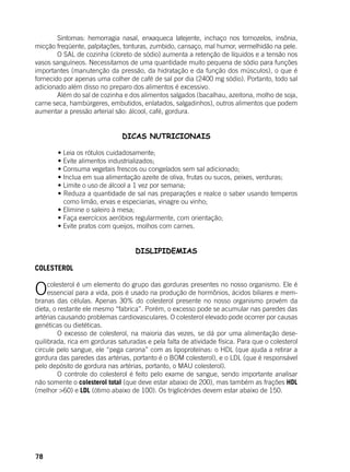 78
	 Sintomas: hemorragia nasal, enxaqueca latejente, inchaço nos tornozelos, insônia,
micção freqüente, palpitações, tonturas, zumbido, cansaço, mal humor, vermelhidão na pele.
	 O SAL de cozinha (cloreto de sódio) aumenta a retenção de líquidos e a tensão nos
vasos sanguíneos. Necessitamos de uma quantidade muito pequena de sódio para funções
importantes (manutenção da pressão, da hidratação e da função dos músculos), o que é
fornecido por apenas uma colher de café de sal por dia (2400 mg sódio). Portanto, todo sal
adicionado além disso no preparo dos alimentos é excessivo.
	 Além do sal de cozinha e dos alimentos salgados (bacalhau, azeitona, molho de soja,
carne seca, hambúrgeres, embutidos, enlatados, salgadinhos), outros alimentos que podem
aumentar a pressão arterial são: álcool, café, gordura.
DICAS NUTRICIONAIS
	 • Leia os rótulos cuidadosamente;
	 • Evite alimentos industrializados;
	 • Consuma vegetais frescos ou congelados sem sal adicionado;
	 • Inclua em sua alimentação azeite de oliva, frutas ou sucos, peixes, verduras;
	 • Limite o uso de álcool a 1 vez por semana;
	 • Reduza a quantidade de sal nas preparações e realce o saber usando temperos
como limão, ervas e especiarias, vinagre ou vinho;
	 • Elimine o saleiro à mesa;
	 • Faça exercícios aeróbios regularmente, com orientação;
	 • Evite pratos com queijos, molhos com carnes.
	
DISLIPIDEMIAS
	
COLESTEROL
Ocolesterol é um elemento do grupo das gorduras presentes no nosso organismo. Ele é
essencial para a vida, pois é usado na produção de hormônios, ácidos biliares e mem-
branas das células. Apenas 30% do colesterol presente no nosso organismo provém da
dieta, o restante ele mesmo “fabrica”. Porém, o excesso pode se acumular nas paredes das
artérias causando problemas cardiovasculares. O colesterol elevado pode ocorrer por causas
genéticas ou dietéticas.
	 O excesso de colesterol, na maioria das vezes, se dá por uma alimentação dese-
quilibrada, rica em gorduras saturadas e pela falta de atividade física. Para que o colesterol
circule pelo sangue, ele “pega carona” com as lipoproteínas: o HDL (que ajuda a retirar a
gordura das paredes das artérias, portanto é o BOM colesterol), e o LDL (que é responsável
pelo depósito de gordura nas artérias, portanto, o MAU colesterol).
	 O controle do colesterol é feito pelo exame de sangue, sendo importante analisar
não somente o colesterol total (que deve estar abaixo de 200), mas também as frações HDL
(melhor >60) e LDL (ótimo abaixo de 100). Os triglicérides devem estar abaixo de 150.
 