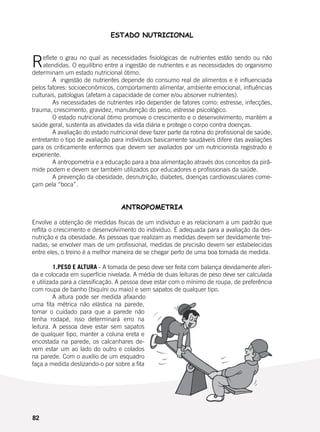 82
ESTADO NUTRICIONAL
Reflete o grau no qual as necessidades fisiológicas de nutrientes estão sendo ou não
atendidas. O equilíbrio entre a ingestão de nutrientes e as necessidades do organismo
determinam um estado nutricional ótimo.
	 A ingestão de nutrientes depende do consumo real de alimentos e é influenciada
pelos fatores: socioeconômicos, comportamento alimentar, ambiente emocional, influências
culturais, patologias (afetam a capacidade de comer e/ou absorver nutrientes).
	 As necessidades de nutrientes irão depender de fatores como: estresse, infecções,
trauma, crescimento, gravidez, manutenção do peso, estresse psicológico.
	 O estado nutricional ótimo promove o crescimento e o desenvolvimento, mantém a
saúde geral, sustenta as atividades da vida diária e protege o corpo contra doenças.
	 A avaliação do estado nutricional deve fazer parte da rotina do profissional de saúde,
entretanto o tipo de avaliação para indivíduos basicamente saudáveis difere das avaliações
para os criticamente enfermos que devem ser avaliados por um nutricionista registrado e
experiente.
	 A antropometria e a educação para a boa alimentação através dos conceitos da pirâ-
mide podem e devem ser também utilizados por educadores e profissionais da saúde.
	 A prevenção da obesidade, desnutrição, diabetes, doenças cardiovasculares come-
çam pela “boca”.
ANTROPOMETRIA
Envolve a obtenção de medidas físicas de um indivíduo e as relacionam a um padrão que
reflita o crescimento e desenvolvimento do indivíduo. É adequada para a avaliação da des-
nutrição e da obesidade. As pessoas que realizam as medidas devem ser devidamente trei-
nadas; se envolver mais de um profissional, medidas de precisão devem ser estabelecidas
entre eles, o treino é a melhor maneira de se chegar perto de uma boa tomada de medida.
	 1.PESO E ALTURA - A tomada de peso deve ser feita com balança devidamente aferi-
da e colocada em superfície nivelada. A média de duas leituras de peso deve ser calculada
e utilizada para a classificação. A pessoa deve estar com o mínimo de roupa, de preferência
com roupa de banho (biquíni ou maio) e sem sapatos de qualquer tipo.
	 A altura pode ser medida afixando
uma fita métrica não elástica na parede,
tomar o cuidado para que a parede não
tenha rodapé, isso determinará erro na
leitura. A pessoa deve estar sem sapatos
de qualquer tipo, manter a coluna ereta e
encostada na parede, os calcanhares de-
vem estar um ao lado do outro e colados
na parede. Com o auxílio de um esquadro
faça a medida deslizando-o por sobre a fita
 