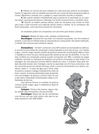 85
	 8. Realize um mínimo de duas medidas em cada local para verificar os resultados.
Espere 15 segundos entre as medidas para permitir que o local da dobra de gordura volte ao
normal. Mantenha a pressão com o polegar e o dedo indicador durante as medidas.
	 9. Não realize medidas imediatamente após a pessoa ter se exercitado ou se a pes-
soa estiver superaquecida porque a alteração nos fluidos corporais torna o resultado maior.
	 10. Quando se medem pessoas obesas, pode ser necessário usar ambas as mãos
para puxar a pele enquanto uma segunda pessoa realiza a medida. Se os compassos não
forem adequados, uma outra técnica pode ser necessária.
	
	 Os resultados podem ser comparados com percentis para dobras cutâneas.
	
	 Vantagens: Método de baixo custo, validado cientificamente.
	 Desvantagens: A pessoa tem que estar com vestuário apropriado, isso nem sempre é
possível, a precisão do método pode ser prejudicada se o pesquisador não estiver habituado,
o método não é preciso para indivíduos obesos.
	 Bioimpedância - Também conhecida como BIA (análise da bioimpedância elétrica),
é uma técnica de análise de composição corporal baseada no princípio de que, com relação
à água, o tecido magro (aquele ausente de gordura) apresenta condutividade elétrica maior
e impedância menor do que o tecido gorduroso devido ao seu teor de eletrólitos. É uma me-
dida confiável da composição corporal quando comparada com IMC e medidas de pregas
cutâneas. Consiste na colocação de eletrodos nos punhos e tornozelos do lado direito e na
passagem de uma pequena corrente elétrica através do corpo. O indivíduo deve estar dei-
tado (decúbito dorsal), bem hidratado, não ter se exercitado nas 4-6 horas anteriores e não
ter consumido álcool nas últimas 24 horas, evitar o consumo de alimentos com cafeína, diu-
réticos, beber 2 - 4 copos de água até 2 horas antes
do exame e esvaziar a bexiga imediatamente antes de
fazer o exame. A pessoa desidratada pode apresentar
uma porcentagem de gordura corporal maior do que
a real, febre e obesidade mórbida podem afetar a con-
fiabilidade da técnica.
	 Essa técnica fornece as medidas de gordura
corporal, tecido magro, água e metabolismo basal de
maneira direta.
	 Vantagens: Técnica não invasiva, segura, rápi-
da, portátil (para transporte) e de boa precisão.
	 Desvantagem: Apesar de não ser considerado
uma técnica cara seu valor ainda é alto para os pa-
drões brasileiros (U$ 1500-5000).
 