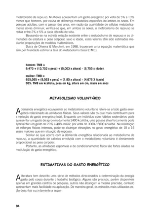 94
metabolismo de repouso. Mulheres apresentam um gasto energético por volta de 5% a 10%
menor que homens, por causa da diferença metabólica específica de ambos os sexos. Em
pessoas adultas, com o passar dos anos, em razão da quantidade de células metabolica-
mente ativas diminuir, verifica-se que, em ambos os sexos, o metabolismo de repouso se
reduz entre 2% e 5% a cada década de vida.
	 Baseando-se na estreita relação existente entre o metabolismo de repouso e as di-
mensões de estatura e peso corporal, sexo e idade, estes valores têm sido estimados me-
diante proposições de modelos matemáticos.
	 Dutra de Oliveira & Marchini, em 1998, trouxeram uma equação matemática que
tem por finalidade estimar a taxa do metabolismo basal (TMB):
	 homem: TMB =
	 6,473 + (13,752 x peso) + (5,003 x altura) - (6,755 x idade)
	
	 mulher: TMB =
	 655,095 + (9,563 x peso) + (1,85 x altura) - (4,676 X idade)
	 OBS: TMB em kcal/dia; peso em kg; altura em cm; idade em anos
	
METABOLISMO VOLUNTÁRIO
Ademanda energética equivalente ao metabolismo voluntário refere-se a todo gasto ener-
gético relacionado às atividades físicas. Seus valores são os que mais contribuem para
a variação do gasto energético total. Enquanto um indivíduo com hábitos sedentários pode
apresentar um gasto de aproximadamente 2400 kcal/dia, uma pessoa ativa fisicamente pode
apresentar um gasto de 20% a 40% maior, por volta de 3000-35000 kcal/dia. Na realização
de esforços físicos intensos, pode-se alcançar elevações no gasto energético de 10 a 15
vezes maiores que em situação de repouso.
	 Similar ao que ocorre com a demanda energética relacionada ao metabolismo de
repouso, a quantidade de calorias envolvida com o metabolismo voluntário é diretamente
proporcional ao peso corporal.
	 Portanto, as atividades esportivas e de condicionamento físico são fortes aliadas na
modulação do gasto energético.
	
ESTIMATIVAS DO GASTO ENERGÉTICO
Aliteratura tem descrito uma série de métodos direcionados a determinação da energia
gasta pelo corpo durante o trabalho biológico. Alguns são precisos, porém disponíveis
apenas em grandes centros de pesquisa, outros não alcançam a mesma precisão, contudo
apresentam mais facilidade na aplicação. De maneira geral, os métodos mais utilizados es-
tão descritos sucintamente a seguir:
 