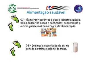 Alimentação saudável
07 – Evite refrigerantes e sucos industrializados,
bolos, biscoitos doces e recheados, sobremesas e
outras guloseimas como regra da alimentação.
          l   i               d li         ã




    08 – Diminua a quantidade de sal na
    comida e retire o saleiro da mesa.
 