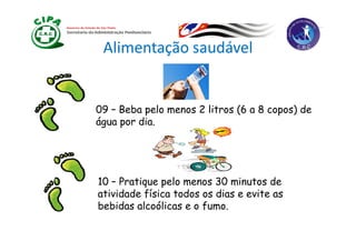 Alimentação saudável


09 – Beba pelo menos 2 litros (6 a 8 copos) de
água por dia.
 g p        .




10 – Pratique pelo menos 30 minutos de
atividade física todos os dias e evite as
bebidas alcoólicas e o fumo.
 