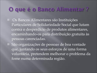 Os Bancos Alimentares são Instituições Particulares de Solidariedade Social que lutam contra o desperdício de produtos alimentares, encaminhando-os para distribuição gratuita às pessoas carenciadas. São organizações de pessoas de boa vontade que, juntando os seus esforços de uma forma voluntária, pretendem melhorar o problema da fome numa determinada região. 