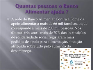 A rede do Banco Alimentar Contra a Fome dá apoio alimentar a mais de 66 mil famílias, o que corresponde a mais de 200 mil pessoas. Nos últimos três anos, mais de 70% das instituições de solidariedade social registaram mais pedidos de apoio para alimentação, situação atribuída sobretudo pelo aumento do desemprego. 