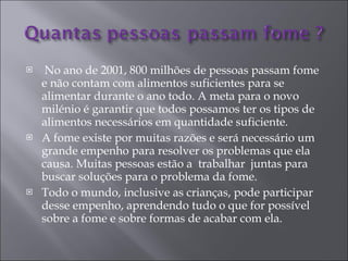 No ano de 2001, 800 milhões de pessoas passam fome e não contam com alimentos suficientes para se alimentar durante o ano todo. A meta para o novo milénio é garantir que todos possamos ter os tipos de alimentos necessários em quantidade suficiente.  A fome existe por muitas razões e será necessário um grande empenho para resolver os problemas que ela causa. Muitas pessoas estão a  trabalhar  juntas para buscar soluções para o problema da fome.  Todo o mundo, inclusive as crianças, pode participar desse empenho, aprendendo tudo o que for possível sobre a fome e sobre formas de acabar com ela.  