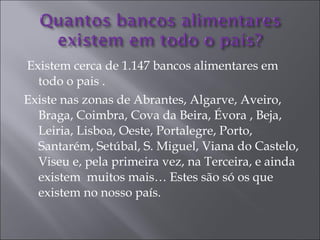 Existem cerca de 1.147 bancos alimentares em todo o pais . Existe nas zonas de Abrantes, Algarve, Aveiro, Braga, Coimbra, Cova da Beira, Évora , Beja, Leiria, Lisboa, Oeste, Portalegre, Porto, Santarém, Setúbal, S. Miguel, Viana do Castelo, Viseu e, pela primeira vez, na Terceira, e ainda existem  muitos mais… Estes são só os que existem no nosso país. 