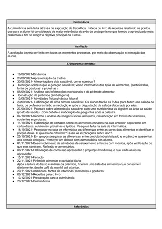 Culminância
A culminância será feita através de exposição de trabalhos , vídeos ou livro de receitas relatando os pontos
que para o aluno foi considerado de maior relevância através do protagonismo que tornou o aprendizado mais
prazeroso a fim de atingir o objetivo principal da Eletiva.
Avaliação
A avaliação deverá ser feita em todos os momentos propostos, por meio da observação e interação dos
alunos.
Cronograma semestral
● 16/08/2021-Dinâmica
● 23/08/2021-Apresentação da Eletiva
● 30/08/2021- Alimentação e vida saudável, como começar?
● Definição sobre o que é geração saudável; vídeo informativo dos tipos de alimentos, (carboidratos,
fonte de gorduras e proteínas).
● 06/09/2021- Análise das informações nutricionais e da pirâmide alimentar.
● Construção da pirâmide (embalagens).
● 13/08/2021- Atividades física:ginástica laboral
● 20/09/2021- Elaboração de uma comida saudável. Os alunos trarão as frutas para fazer uma salada de
fruta, os professores farão a mediação e após a degustação da salada elaborada por eles.
● 27/09/2021- Palestra sobre alimentação saudável com uma nutricionista ou alguém da área da saúde
(posto de saúde). Com debate e elaboração de perguntas após a palestra.
● 04/10/2021-Recorte e análise de imagens sobre alimentos, classificação em fontes de vitaminas,
nutrientes e gorduras.
● 11/10/2021- Elaboração de cartazes sobre os alimentos cortados na aula anterior, separando em
carboidratos, nutrientes, proteínas e lipídios. Pesquisa feita na sala de informática.
● 18/10/2021- Pesquisar na sala de informática as diferenças entre as cores dos alimentos e identificar o
porquê delas. O que há de diferente? Quais as explicações sobre isso?
● 25/10/2021- Em grupos pesquisar as diferenças entre produto industrializado e orgânico e apresentar
aos demais colegas. Promover um debate com comentários dos alunos.
● 01/11/2021-Desenvolvimento de atividades de relaxamento e físicas com música, após verificação do
que eles sentiram. Reflexão e comentários.
● 08/11/2021-Elaboração de como irão apresentar o projeto(culminância), o que cada aluno irá
apresentar.
● 15/11/2021-Feriado
● 22/11/2021-Pirâmide alimentar e cardápio diário
Após a leitura do texto e análise da pirâmide, fizeram uma lista dos alimentos que consomem
diariamente, desde café da manhã até o jantar.
● 29/11/2021-Alimentos, fontes de vitaminas, nutrientes e gorduras
● 06/12/2021-Receitas para o livro
● 13/12/2021-Preparação para a culminância
● 20/12/2021-Culminância
Referências
 