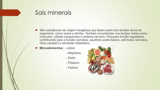 Sais minerais
 São substâncias de origem inorgânica que fazem parte dos tecidos duros do
organismo, como ossos e dentes. Também encontrados nos tecidos moles como
músculos, células sanguíneas e sistema nervoso. Possuem função reguladora,
contribuindo para a função osmótica, equilíbrio acido-básico, estímulos nervosos,
ritmo cardíaco e atividade metabólica.
 Microelementos: - cálcio
- Magnésio
- Sódio
- Potássio
- Fósforo
 