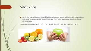 Vitaminas
 As frutas são alimentos que não podem faltar na nossa alimentação, pela energia
que elas fornecem e por suas vitaminas. Toda fruta e legumes tem uma fonte
de vitaminas.
Existe as vitaminas ”A ; C ; D ; E ; K ; H ; M ; BI ; B2 ; B3 ; B5 ; B6 ; B9 ; B12 .
 